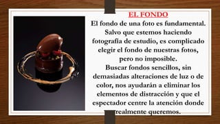 EL FONDO
El fondo de una foto es fundamental.
Salvo que estemos haciendo
fotografía de estudio, es complicado
elegir el fondo de nuestras fotos,
pero no imposible.
Buscar fondos sencillos, sin
demasiadas alteraciones de luz o de
color, nos ayudarán a eliminar los
elementos de distracción y que el
espectador centre la atención donde
realmente queremos.
 