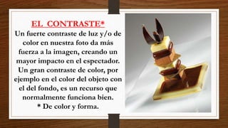 EL CONTRASTE*
Un fuerte contraste de luz y/o de
color en nuestra foto da más
fuerza a la imagen, creando un
mayor impacto en el espectador.
Un gran contraste de color, por
ejemplo en el color del objeto con
el del fondo, es un recurso que
normalmente funciona bien.
* De color y forma.
 