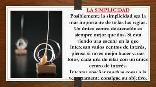 LA SIMPLICIDAD
Posiblemente la simplicidad sea la
más importante de todas las reglas.
Un único centro de atención es
siempre mejor que dos. Si esta
viendo una escena en la que
interesan varios centros de interés,
piensa si no es mejor hacer varias
fotos, cada una de ellas con un único
centro de interés.
Intentar enseñar muchas cosas a la
vez raramente consigue su objetivo.
 