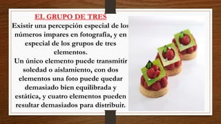 EL GRUPO DE TRES
Existir una percepción especial de los
números impares en fotografía, y en
especial de los grupos de tres
elementos.
Un único elemento puede transmitir
soledad o aislamiento, con dos
elementos una foto puede quedar
demasiado bien equilibrada y
estática, y cuatro elementos pueden
resultar demasiados para distribuir.
 