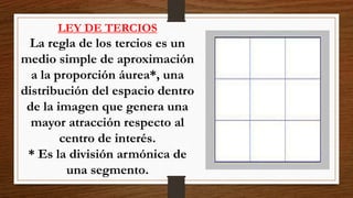 LEY DE TERCIOS
La regla de los tercios es un
medio simple de aproximación
a la proporción áurea*, una
distribución del espacio dentro
de la imagen que genera una
mayor atracción respecto al
centro de interés.
* Es la división armónica de
una segmento.
 