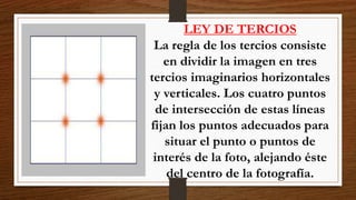 LEY DE TERCIOS
La regla de los tercios consiste
en dividir la imagen en tres
tercios imaginarios horizontales
y verticales. Los cuatro puntos
de intersección de estas líneas
fijan los puntos adecuados para
situar el punto o puntos de
interés de la foto, alejando éste
del centro de la fotografía.
 