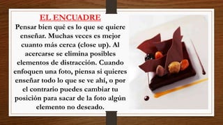 EL ENCUADRE
Pensar bien qué es lo que se quiere
enseñar. Muchas veces es mejor
cuanto más cerca (close up). Al
acercarse se elimina posibles
elementos de distracción. Cuando
enfoquen una foto, piensa si quieres
enseñar todo lo que se ve ahí, o por
el contrario puedes cambiar tu
posición para sacar de la foto algún
elemento no deseado.
 