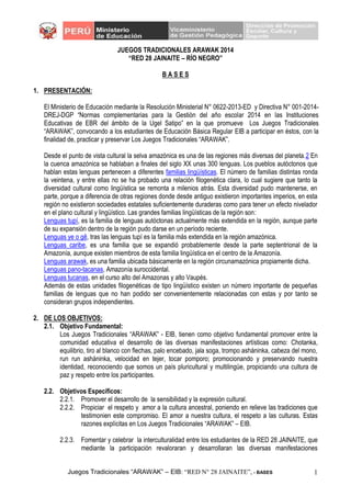 Juegos Tradicionales “ARAWAK” – EIB: “RED N° 28 JAINAITE”, - BASES 1
JUEGOS TRADICIONALES ARAWAK 2014
“RED 28 JAINAITE – RÍO NEGRO”
B A S E S
1. PRESENTACIÓN:
El Ministerio de Educación mediante la Resolución Ministerial N° 0622-2013-ED y Directiva N° 001-2014-
DREJ-DGP “Normas complementarias para la Gestión del año escolar 2014 en las Instituciones
Educativas de EBR del ámbito de la Ugel Satipo” en la que promueve Los Juegos Tradicionales
“ARAWAK”, convocando a los estudiantes de Educación Básica Regular EIB a participar en éstos, con la
finalidad de, practicar y preservar Los Juegos Tradicionales “ARAWAK”.
Desde el punto de vista cultural la selva amazónica es una de las regiones más diversas del planeta.2 En
la cuenca amazónica se hablaban a finales del siglo XX unas 300 lenguas. Los pueblos autóctonos que
hablan estas lenguas pertenecen a diferentes familias lingüísticas. El número de familias distintas ronda
la veintena, y entre ellas no se ha probado una relación filogenética clara, lo cual sugiere que tanto la
diversidad cultural como lingüística se remonta a milenios atrás. Esta diversidad pudo mantenerse, en
parte, porque a diferencia de otras regiones donde desde antiguo existieron importantes imperios, en esta
región no existieron sociedades estatales suficientemente duraderas como para tener un efecto nivelador
en el plano cultural y lingüístico. Las grandes familias lingüísticas de la región son:
Lenguas tupí, es la familia de lenguas autóctonas actualmente más extendida en la región, aunque parte
de su expansión dentro de la región pudo darse en un período reciente.
Lenguas ye o gê, tras las lenguas tupí es la familia más extendida en la región amazónica.
Lenguas caribe, es una familia que se expandió probablemente desde la parte septentrional de la
Amazonía, aunque existen miembros de esta familia lingüística en el centro de la Amazonía.
Lenguas arawak, es una familia ubicada básicamente en la región circunamazónica propiamente dicha.
Lenguas pano-tacanas, Amazonía suroccidental.
Lenguas tucanas, en el curso alto del Amazonas y alto Vaupés.
Además de estas unidades filogenéticas de tipo lingüístico existen un número importante de pequeñas
familias de lenguas que no han podido ser convenientemente relacionadas con estas y por tanto se
consideran grupos independientes.
2. DE LOS OBJETIVOS:
2.1. Objetivo Fundamental:
Los Juegos Tradicionales “ARAWAK” - EIB, tienen como objetivo fundamental promover entre la
comunidad educativa el desarrollo de las diversas manifestaciones artísticas como: Chotanka,
equilibrio, tiro al blanco con flechas, palo encebado, jala soga, trompo asháninka, cabeza del mono,
run run asháninka, velocidad en tejer, tocar pomporo; promocionando y preservando nuestra
identidad, reconociendo que somos un país pluricultural y multilingüe, propiciando una cultura de
paz y respeto entre los participantes.
2.2. Objetivos Específicos:
2.2.1. Promover el desarrollo de la sensibilidad y la expresión cultural.
2.2.2. Propiciar el respeto y amor a la cultura ancestral, poniendo en relieve las tradiciones que
testimonien este compromiso. El amor a nuestra cultura, el respeto a las culturas. Estas
razones explícitas en Los Juegos Tradicionales “ARAWAK” – EIB.
2.2.3. Fomentar y celebrar la interculturalidad entre los estudiantes de la RED 28 JAINAITE, que
mediante la participación revaloraran y desarrollaran las diversas manifestaciones
 