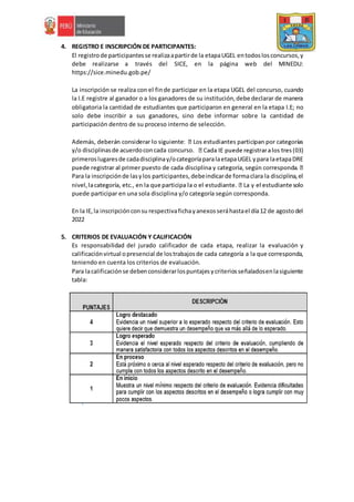 4. REGISTRO E INSCRIPCIÓN DE PARTICIPANTES:
El registrode participantesse realizaapartirde la etapaUGEL entodoslosconcursos,y
debe realizarse a través del SICE, en la página web del MINEDU:
https://sice.minedu.gob.pe/
La inscripción se realiza con el finde participar en la etapa UGEL del concurso, cuando
la I.E registre al ganador o a los ganadores de su institución,debe declarar de manera
obligatoria la cantidad de estudiantes que participaron en general en la etapa I.E; no
solo debe inscribir a sus ganadores, sino debe informar sobre la cantidad de
participación dentro de su proceso interno de selección.
y/o disciplinasde acuerdoconcada concurso.
primeroslugaresde cadadisciplinay/ocategoríaparalaetapaUGEL ypara laetapaDRE
Para la inscripciónde lasylos participantes,debeindicarde formaclara la disciplina,el
puede participar en una sola disciplina y/o categoría según corresponda.
En la IE,la inscripciónconsu respectivafichayanexosseráhastael día12 de agostodel
2022
5. CRITERIOS DE EVALUACIÓN Y CALIFICACIÓN
Es responsabilidad del jurado calificador de cada etapa, realizar la evaluación y
calificaciónvirtual opresencial de lostrabajosde cada categoría a la que corresponda,
teniendo en cuenta los criterios de evaluación.
Para lacalificaciónse debenconsiderarlospuntajesycriteriosseñaladosenlasiguiente
tabla:
 
