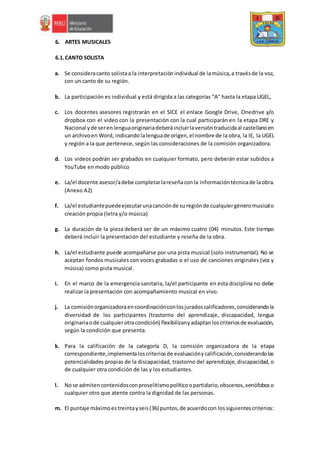 6. ARTES MUSICALES
6.1.CANTO SOLISTA
a. Se consideracanto solistaa la interpretaciónindividual de lamúsica,a travésde la voz,
con un canto de su región.
b. La participación es individual y está dirigida a las categorías "A" hasta la etapa UGEL,
c. Los docentes asesores registrarán en el SICE el enlace Google Drive, Onedrive y/o
dropbox con el video con la presentación con la cual participarán en la etapa DRE y
Nacional yde serenlenguaoriginariadeberáincluirlaversióntraducidaal castellanoen
un archivoen Word, indicandolalenguade origen,el nombre de la obra, la IE, la UGEL
y región a la que pertenece, según las consideraciones de la comisión organizadora.
d. Los videos podrán ser grabados en cualquier formato, pero deberán estar subidos a
YouTube en modo público
e. La/el docente asesor/adebe completarlareseñaconla informacióntécnicade laobra.
(Anexo A2)
f. La/el estudiantepuedeejecutarunacanciónde suregiónde cualquiergéneromusicalo
creación propia (letra y/o música)
g. La duración de la pieza deberá ser de un máximo cuatro (04) minutos. Este tiempo
deberá incluir la presentación del estudiante y reseña de la obra.
h. La/el estudiante puede acompañarse por una pista musical (solo instrumental). No se
aceptan fondos musicales con voces grabadas o el uso de canciones originales (voz y
música) como pista musical.
i. En el marco de la emergencia sanitaria, la/el participante en esta disciplina no debe
realizar la presentación con acompañamiento musical en vivo.
j. La comisiónorganizadoraencoordinaciónconlosjuradoscalificadores,considerandola
diversidad de los participantes (trastorno del aprendizaje, discapacidad, lengua
originariaode cualquierotracondición) flexibilizanyadaptanloscriteriosde evaluación,
según la condición que presenta.
k. Para la calificación de la categoría D, la comisión organizadora de la etapa
correspondiente,implementaloscriteriosde evaluaciónycalificación,considerandolas
potencialidades propias de la discapacidad, trastorno del aprendizaje, discapacidad, o
de cualquier otra condición de las y los estudiantes.
l. Nose admitencontenidosconproselitismopolíticoopartidario,obscenos,xenófoboso
cualquier otro que atente contra la dignidad de las personas.
m. El puntaje máximoestreintayseis(36) puntos,de acuerdocon lossiguientescriterios:
 