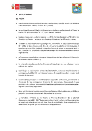8. ARTES LITERARIAS
8.1.POESÍA
a. Poesíaesunacomposiciónliterariaquese concibecomoexpresiónartísticade labelleza
o del sentimiento estético a través de la palabra.
b. La participaciónesindividual,estádirigidoparaestudiantesde lacategoría“A” hasta la
etapa UGEL y las categorías “B” y “C” hasta la etapa nacional.
c. LosdocentesasesoresdeberánregistrarenelSICEel enlace Googledrive/Onedrivey/o
Dropbox, con la obra y la reseña con el cual participarán en las diferentes etapas.
d. Si la obrase presentaenunalenguaoriginaria,al momentode laejecuciónenlaetapa
IE y UGEL, el docente asesor(a), deberá entregar al jurado la versión traducida al
castellanoenunarchivo enWord, indicandolalenguade origen,el nombre de la obra,
laIE,CEBA,laUGEL y regiónalaque pertenece,segúnlasconsideracionesde lacomisión
organizadora.
e. La/el docente asesor/adebe completar,obligatoriamente,la reseñaconlainformación
técnica de la poesía (Anexo A2)
f. Su extensión no debe exceder los 25 versos o líneas, impreso a una sola cara y como
máximo una página.
g. Los trabajos se presentan en forma virtual tamaño A4, indicando el nombre del o la
participante, IE, UGEL, DRE y el video del proceso de creación no deberá exceder los 5
minutos de duración.
h. La comisiónorganizadoraencoordinaciónconlosjuradoscalificadores,considerandola
diversidad de los participantes (trastorno del aprendizaje, discapacidad, lengua
originariaode cualquierotracondición) flexibilizanyadaptanloscriteriosde evaluación,
según la condición que presenta.
i. Nose admitencontenidosconproselitismopolíticoopartidario,obscenos,xenófoboso
cualquier otro que atente contra la dignidad de las personas.
j. La temática a tratarse es de: “Poema a América: Bicentenario de la Libertad
Hispanoamericana1824-2024” buscandorevalorarnuestraculturaylaHispanoamérica,
reconociendo al Perú como un país libre, lleno de posibilidades, de grandes desafíos y
revalorando las gestas que sellaron nuestra independencia.
 