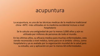 acupuntura
La acupuntura, es una de las técnicas medicas de la medicina tradicional
china –MTC- más utilizadas en la medicina occidental incluso a nivel
hospitalario
Se le calcula una antigüedad de por lo menos 3,000 años y aún es
utilizada por millones de personas de todo el mundo.
En los últimos años, su eficacia medica para muchas enfermedades, esta
siendo reconocida a nivel médico, tanto para en el ámbito clínico, como
hospitalario y ya es avalada por la organización mundial de la salud para
su estudio, uso y aplicación en por lo menos 60 enfermedades.
 