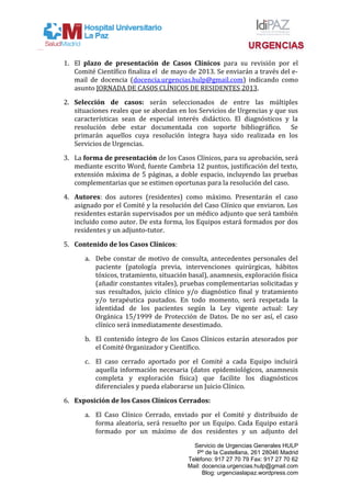 1. El plazo de presentación de Casos Clínicos para su revisión por el
Comité Científico finaliza el de mayo de 2013. Se enviarán a través del e-
mail de docencia (docencia.urgencias.hulp@gmail.com) indicando como
asunto JORNADA DE CASOS CLÍNICOS DE RESIDENTES 2013.
2. Selección de casos: serán seleccionados de entre las múltiples
situaciones reales que se abordan en los Servicios de Urgencias y que sus
características sean de especial interés didáctico. El diagnósticos y la
resolución debe estar documentada con soporte bibliográfico. Se
primarán aquellos cuya resolución íntegra haya sido realizada en los
Servicios de Urgencias.
3. La forma de presentación de los Casos Clínicos, para su aprobación, será
mediante escrito Word, fuente Cambria 12 puntos, justificación del texto,
extensión máxima de 5 páginas, a doble espacio, incluyendo las pruebas
complementarias que se estimen oportunas para la resolución del caso.
4. Autores: dos autores (residentes) como máximo. Presentarán el caso
asignado por el Comité y la resolución del Caso Clínico que enviaron. Los
residentes estarán supervisados por un médico adjunto que será también
incluido como autor. De esta forma, los Equipos estará formados por dos
residentes y un adjunto-tutor.
5. Contenido de los Casos Clínicos:
a. Debe constar de motivo de consulta, antecedentes personales del
paciente (patología previa, intervenciones quirúrgicas, hábitos
tóxicos, tratamiento, situación basal), anamnesis, exploración física
(añadir constantes vitales), pruebas complementarias solicitadas y
sus resultados, juicio clínico y/o diagnóstico final y tratamiento
y/o terapéutica pautados. En todo momento, será respetada la
identidad de los pacientes según la Ley vigente actual: Ley
Orgánica 15/1999 de Protección de Datos. De no ser así, el caso
clínico será inmediatamente desestimado.
b. El contenido íntegro de los Casos Clínicos estarán atesorados por
el Comité Organizador y Científico.
c. El caso cerrado aportado por el Comité a cada Equipo incluirá
aquella información necesaria (datos epidemiológicos, anamnesis
completa y exploración física) que facilite los diagnósticos
diferenciales y pueda elaborarse un Juicio Clínico.
6. Exposición de los Casos Clínicos Cerrados:
a. El Caso Clínico Cerrado, enviado por el Comité y distribuido de
forma aleatoria, será resuelto por un Equipo. Cada Equipo estará
formado por un máximo de dos residentes y un adjunto del
Servicio de Urgencias Generales HULP
Pº de la Castellana, 261 28046 Madrid
Teléfono: 917 27 70 79 Fax: 917 27 70 62
Mail: docencia.urgencias.hulp@gmail.com
Blog: urgenciaslapaz.wordpress.com
 
