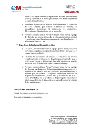 Servicio de Urgencias del correspondiente Hospital, quien hará de
apoyo y orientará en el abordaje del caso, pero no intervendrá en
la resolución del mismo.
b. Tiempo de exposición: 15 minutos como máximo en la Exposición
del Caso Cerrado, que incluirá el motivo de consulta, los
antecedentes personales, la anamnesis, los diagnósticos
diferenciales y el juicio clínico que se sospeche.
c. Formato: presentación en Power Point con fondo claro y logotipo
del Hospital que expone el caso. En la primera diapositiva constará
el nombre de los médicos internos residentes que lo defienden y el
adjunto que los supervisa.
7. Exposición de los Casos Clínicos Resueltos:
a. Los Casos Clínicos los resolverá el Equipo que los envió para poder
participar, después de la exposición del Caso Clínico Cerrado por el
equipo correspondiente.
b. Tiempo de exposición: 10 minutos. Se incluirán las pruebas
complementarias realizadas, los diagnósticos diferenciales que se
tuvieron en cuenta, el diagnóstico final, el tratamiento y aquellas
notas que sean de interés para su correcta compresión.
c. Formato: presentación en Power Point con fondo claro y logotipo
del Hospital que lo expone. En la primera diapositiva aparecerá el
nombre de los médicos internos residentes que lo elaboraron y el
adjunto que los tutorizó. La segunda diapositiva mostrará los
diagnósticos diferenciales (no más de 5 y enumeradas del 1 al 5)
con la finalidad de dar la oportunidad de participar a los asistentes
a la Jornada. El resto de diapositivas se expondrán tras la votación
de los participantes.
DIRECCIONES DE CONTACTO:
E-mail: docencia.urgencias.hulp@gmail.com
Blog: urgenciaslapaz.wordpress.com
Servicio de Urgencias Generales HULP
Pº de la Castellana, 261 28046 Madrid
Teléfono: 917 27 70 79 Fax: 917 27 70 62
Mail: docencia.urgencias.hulp@gmail.com
Blog: urgenciaslapaz.wordpress.com
 