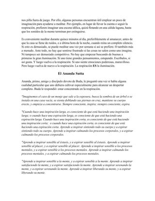 nos pilla fuera de juego. Por ello, algunas personas encuentran útil emplear un poco de
imaginación para ayudarse a meditar. Por ejemplo, en lugar de llevar la cuenta o seguir la
respiración, prefieren imaginar una escena idílica, quizá flotando en una cálida laguna, hasta
que los sonidos de la mente terminan por extinguirse.
Es conveniente meditar durante quince minutos al día, preferiblemente al amanecer, antes de
que la casa se llene de ruidos, o a última hora de la noche, cuando reina un completo silencio.
Si esto es demasiado, se puede meditar una vez por semana si así se prefiere. O también más
a menudo. Ante todo, no hay que sentirse frustrado si las cosas no salen como uno imagina.
Ni tampoco ser demasiado competitivo. No hay que empezar buscando de buenas a
primeras la gran iluminación. Si uno tiene grandes pensamientos, estupendo. Escríbalos, si
así gusta. Y luego vuelva a la respiración. Si uno siente emociones poderosas, maravilloso.
Pero luego vuelva de nuevo a la respiración. La respiración ES la iluminación.
El Ananda Sutta
Ananda, primo, amigo y discípulo devoto de Buda, le preguntó una vez si había alguna
cualidad particular que uno debiera cultivar especialmente para alcanzar un despertar
completo. Buda le respondió: estar concentrado en la respiración.
"Imaginemos el caso de un monje que sale a la espesura, busca la sombra de un árbol o se
instala en una casa vacía, se sienta doblando sus piernas en cruz, mantiene su cuerpo
erecto, y empieza a concentrarse. Siempre consciente, inspira; siempre consciente, expira.
"Cuando hace una inspiración larga, es consciente de que está haciendo una inspiración
larga; o cuando hace una expiración larga, es consciente de que está haciendo una
expiración larga. Cuando hace una inspiración corta, es consciente de que está haciendo
una inspiración corta; o cuando hace una expiración corta, es consciente de que está
haciendo una expiración corta. Aprende a inspirar sintiendo todo su cuerpo y a expirar
sintiendo todo su cuerpo. Aprende a inspirar calmando los procesos corporales, y a expirar
calmando los procesos corporales.
"Aprende a inspirar sensible al éxtasis, y a expirar sensible al éxtasis. Aprende a inspirar
sensible al placer, y a expirar sensible al placer. Aprende a inspirar sensible a los procesos
mentales, y a expirar sensible a los procesos mentales. Aprende a inspirar calmando los
procesos mentales, y a expirar calmando los procesos mentales.
"Aprende a inspirar sensible a la mente, y a expirar sensible a la mente. Aprende a inspirar
satisfaciendo la mente, y a expirar satisfaciendo la mente. Aprende a inspirar serenando la
mente, y a expirar serenando la mente. Aprende a inspirar liberando su mente, y a expirar
liberando su mente.
 