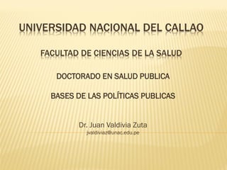 UNIVERSIDAD NACIONAL DEL CALLAO
FACULTAD DE CIENCIAS DE LA SALUD
DOCTORADO EN SALUD PUBLICA
BASES DE LAS POLÍTICAS PUBLICAS
Dr. Juan Valdivia Zuta
jvaldiviaz@unac.edu.pe
 