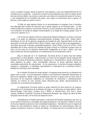Lewin, consideró al grupo, desde un punto de vista dinámico, como una entidad diferente de los
miembros que lo componen. A partir de sus observaciones hipotetizó que todos los grupos tienen
dos tipos de actividades: una racional, consciente, que tiende a la cooperación (grupo de trabajo);
y otra compartida por los miembros del grupo, cuyo origen es inconsciente, que se opone a la
primera y actúa según un supuesto básico.
El líder de cada supuesto básico no es necesariamente el terapeuta, sino el miembro
mas adecuado para cumplir las funciones que el grupo requiere en un momento dado. La idea
central de Bion de un proceso inconsciente colectivo, al cual contribuye cada individuo y que une
a los miembros, ha tenido un impacto ininterrumpido en el campo de la terapia grupal, como se
verá en los capítulos 4 y 5.
Con la mira de ingresar al Servicio Nacional de Salud de Inglaterra, la Clínica Tavistock
acogió a un grupo de psiquiatras psicoanalíticamente formados, entre ellos: Joshua Bierer,
(introductor de uno de los primeros programas de hospital de día); Sigmund Henry Ezriel, que
desarrolló la teoría del conflicto focal; Henry Foulkes, quien sentó las bases del grupoanálisis y
Tom Main que acuñó el término comunidad terapéutica. Bion (1948) y Ezriel, H. (1950 y 1952)
afirmaban que la tarea esencial del terapeuta de grupo consiste en confrontar al grupo como un
todo, con los temas de sus fantasías inconscientes compartidas en el aquí y ahora; y por esta
razón confirieron máxima importancia a la interpretación de la transferencia central.
Bajo la dirección de J. D. Sutherland, Tavistock devino el punto focal del trabajo
psicoanalítico en Gran Bretaña. Posteriormente, el Centro de Investigación Social Aplicada del
Instituto Tavistock de Relaciones Humanas, dirigido por A. Kenneth Rice, ofreció conferencias
sobre dinámica de grupo. Rice recomendaba intervenir en forma específica según las
necesidades particulares de cada paciente. En las experiencias vivenciales de grupos pequeños,
medianos o intergrupos, se enfatizaba especialmente la importancia de la estructura social y
también las relaciones con la autoridad.
En el método Tavistock de terapia grupal, el terapeuta presta atención a la dinámica del
grupo como un todo. Las investigaciones respecto a este método de tratamiento demostraron su
bajo nivel terapéutico, debido a que la interpretación exclusiva al grupo como un todo, hiere el
narcisismo de los pacientes, dejándoles un sentimiento de minusvalía y deshumanización.
Además, los clínicos de esta corriente tienen dificultad para definir operacionalmente los
conceptos de su encuadre psicoterapéutico.
La organización Tavistock incluía un grupo industrial de altos directivos de empresa,
interesados en el conocimiento de la dinámica de grupo y su aplicación al campo laboral. Bion,
Harold Bridger, Fred Emery, Foulkes, Erci J. Miller, A. Kenneth Rice, Eric Trist y Pierre
Turquet, fundaron el Instituto Tavistock de Relaciones Humanas, que integró las ideas de Bion
del grupo como un todo, con la teoría de campo de Lewin.
Reemplazaron el modelo burocrático y autoritario del hospital psiquiátrico por otro, en
el que todas las relaciones y actividades del equipo hospitalario y los pacientes estaban al servicio
de la tarea terapéutica (precursor de la comunidad terapéutica). Descubrieron que los lugares de
trabajo son más productivos cuando se toman en consideración las interconexiones entre los
aspectos económicos, técnicos y sociales del trabajo. Lo anterior provocó un cambio de foco del
11
 