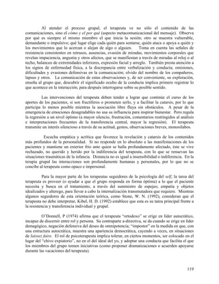 Al atender el proceso grupal, el terapeuta ve no sólo el contenido de las
comunicaciones, sino el cómo y el por qué (aspecto metacomunicacional del mensaje). Observa
por qué es siempre el mismo miembro el que inicia la sesión; otro se muestra vulnerable,
demandante o impulsivo; qué lugar elige cada quién para sentarse, quién ataca o apoya a quién y
los movimientos que lo acercan o alejan de algo o alguien. Toma en cuenta las señales de
resistencia consistentes en retrasos, ausencias, evasión de miradas, movimientos corporales que
revelan impaciencia, angustia y otros afectos, que se manifiestan a través de miradas al reloj o al
techo, balanceo de extremidades inferiores, expresión facial y arreglo. También presta atención a
los signos de enfermedad física, a la discrepancia entre verbalización y conducta; omisiones,
dificultades y evasiones defensivas en la comunicación; olvido del nombre de los compañeros,
lapsus y otros. La comunicación de estas observaciones y, de ser conveniente, su exploración,
enseña al grupo que, descubrir el significado oculto de la conducta implica primero registrar lo
que acontece en la interacción, para después interrogarse sobre su posible sentido.
Las intervenciones del terapeuta deben tender a lograr que continúe el curso de los
aportes de los pacientes, si son fructíferos o prometen serlo, y a facilitar la catarsis, por lo que
participa lo menos posible mientras la asociación libre fluya sin obstáculos. A pesar de la
emergencia de emociones desagradables no usa su influencia para inspirar bienestar. Pero regula
la regresión a un nivel óptimo (a mayor silencio, frustración, comentarios restringidos al análisis
e interpretaciones frecuentes de la transferencia central, mayor la regresión). El terapeuta
transmite un interés silencioso a través de su actitud, gestos, observaciones breves, monosílabos.
Escucha empática y acrítica que favorece la revelación y catarsis de los contenidos
más profundos de la personalidad. Si no responde en lo absoluto a las manifestaciones de los
pacientes y mantiene un exterior frío ante quien se halla profundamente afectado, éste se vive
rechazado, no querido y herido por la indiferencia del terapeuta, con lo que se renuevan las
situaciones traumáticas de la infancia. Distancia no es igual a insensibilidad o indiferencia. En la
terapia grupal las interacciones son profundamente humanas y personales, por lo que no se
concibe al terapeuta como opaco e impersonal.
Para la mayor parte de los terapeutas seguidores de la psicología del self, la tarea del
terapeuta es proveer (o ayudar a que el grupo responda en forma óptima) a lo que el paciente
necesita y busca en el tratamiento, a través del suministro de espejeo, empatía y objetos
idealizados y alterego, para llevar a cabo la internalización transmutadora que requiere. Mientras
algunos seguidores de esta orientación teórica, como Stone, W. N. (1992), consideran que el
terapeuta no debe interpretar, Kibel, H. D. (1992) establece que esta es su tarea principal frente a
la resistencia y transferencia individual y grupal.
O’Donnell, P (1974) afirma que el terapeuta “ortodoxo” se erige en líder autocrático,
incapaz de discernir entre rol y persona. Su contraparte a-directiva, se da cuando se erige en líder
demagógico, negación defensiva del deseo de omnipotencia; “impostor” en la medida en que, con
una estructura autocrática, muestra una apariencia democrática, cayendo a veces, en situaciones
de laissez faire. El rol de psicoterapeuta implica tolerar, en ciertos momentos, ser colocado en el
lugar del “chivo expiatorio”, no en el del ideal del yo, y adoptar una conducta que facilita el que
los miembros del grupo tomen iniciativas (como proponer dramatizaciones o acuerden apoyarse
durante las vacaciones del terapeuta).
119
 