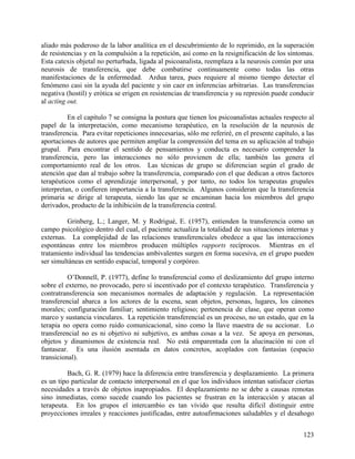 aliado más poderoso de la labor analítica en el descubrimiento de lo reprimido, en la superación
de resistencias y en la compulsión a la repetición, así como en la resignificación de los síntomas.
Esta catexis objetal no perturbada, ligada al psicoanalista, reemplaza a la neurosis común por una
neurosis de transferencia, que debe combatirse continuamente como todas las otras
manifestaciones de la enfermedad. Ardua tarea, pues requiere al mismo tiempo detectar el
fenómeno casi sin la ayuda del paciente y sin caer en inferencias arbitrarias. Las transferencias
negativa (hostil) y erótica se erigen en resistencias de transferencia y su represión puede conducir
al acting out.
En el capítulo 7 se consigna la postura que tienen los psicoanalistas actuales respecto al
papel de la interpretación, como mecanismo terapéutico, en la resolución de la neurosis de
transferencia. Para evitar repeticiones innecesarias, sólo me referiré, en el presente capítulo, a las
aportaciones de autores que permiten ampliar la comprensión del tema en su aplicación al trabajo
grupal. Para encontrar el sentido de pensamientos y conducta es necesario comprender la
transferencia, pero las interacciones no sólo provienen de ella; también las genera el
comportamiento real de los otros. Las técnicas de grupo se diferencian según el grado de
atención que dan al trabajo sobre la transferencia, comparado con el que dedican a otros factores
terapéuticos como el aprendizaje interpersonal, y por tanto, no todos los terapeutas grupales
interpretan, o confieren importancia a la transferencia. Algunos consideran que la transferencia
primaria se dirige al terapeuta, siendo las que se encaminan hacia los miembros del grupo
derivados, producto de la inhibición de la transferencia central.
Grinberg, L.; Langer, M. y Rodrigué, E. (1957), entienden la transferencia como un
campo psicológico dentro del cual, el paciente actualiza la totalidad de sus situaciones internas y
externas. La complejidad de las relaciones transferenciales obedece a que las interacciones
espontáneas entre los miembros producen múltiples rapports recíprocos. Mientras en el
tratamiento individual las tendencias ambivalentes surgen en forma sucesiva, en el grupo pueden
ser simultáneas en sentido espacial, temporal y corpóreo.
O’Donnell, P. (1977), define lo transferencial como el deslizamiento del grupo interno
sobre el externo, no provocado, pero sí incentivado por el contexto terapéutico. Transferencia y
contratransferencia son mecanismos normales de adaptación y regulación. La representación
transferencial abarca a los actores de la escena, sean objetos, personas, lugares, los cánones
morales; configuración familiar; sentimiento religioso; pertenencia de clase, que operan como
marco y sustancia vinculares. La repetición transferencial es un proceso, no un estado, que en la
terapia no opera como ruido comunicacional, sino como la llave maestra de su accionar. Lo
transferencial no es ni objetivo ni subjetivo, es ambas cosas a la vez. Se apoya en personas,
objetos y dinamismos de existencia real. No está emparentada con la alucinación ni con el
fantasear. Es una ilusión asentada en datos concretos, acoplados con fantasías (espacio
transicional).
Bach, G. R. (1979) hace la diferencia entre transferencia y desplazamiento. La primera
es un tipo particular de contacto interpersonal en el que los individuos intentan satisfacer ciertas
necesidades a través de objetos inapropiados. El desplazamiento no se debe a causas remotas
sino inmediatas, como sucede cuando los pacientes se frustran en la interacción y atacan al
terapeuta. En los grupos el intercambio es tan vívido que resulta difícil distinguir entre
proyecciones irreales y reacciones justificadas, entre autoafirmaciones saludables y el desahogo
123
 