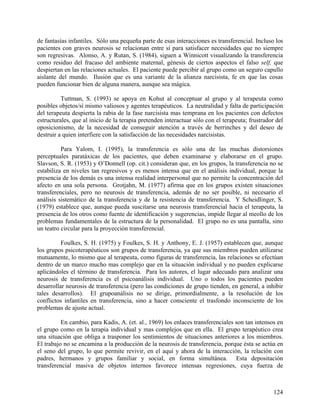 de fantasías infantiles. Sólo una pequeña parte de esas interacciones es transferencial. Incluso los
pacientes con graves neurosis se relacionan entre sí para satisfacer necesidades que no siempre
son regresivas. Alonso, A. y Rutan, S. (1984), siguen a Winnicott visualizando la transferencia
como residuo del fracaso del ambiente maternal, génesis de ciertos aspectos el falso self, que
despiertan en las relaciones actuales. El paciente puede percibir al grupo como un seguro capullo
aislante del mundo. Ilusión que es una variante de la alianza narcisista, fe en que las cosas
pueden funcionar bien de alguna manera, aunque sea mágica.
Tuttman, S. (1993) se apoya en Kohut al conceptuar al grupo y al terapeuta como
posibles objetos/sí mismo valiosos y agentes terapéuticos. La neutralidad y falta de participación
del terapeuta despierta la rabia de la fase narcisista mas temprana en los pacientes con defectos
estructurales, que al inicio de la terapia pretenden interactuar sólo con el terapeuta; frustrador del
oposicionismo, de la necesidad de conseguir atención a través de berrinches y del deseo de
destruir a quien interfiere con la satisfacción de las necesidades narcisistas.
Para Yalom, I. (1995), la transferencia es sólo una de las muchas distorsiones
perceptuales paratáxicas de los pacientes, que deben examinarse y elaborarse en el grupo.
Slavson, S. R. (1953) y O’Donnell (op. cit.) consideran que, en los grupos, la transferencia no se
estabiliza en niveles tan regresivos y es menos intensa que en el análisis individual, porque la
presencia de los demás es una intensa realidad interpersonal que no permite la concentración del
afecto en una sola persona. Grotjahn, M. (1977) afirma que en los grupos existen situaciones
transferenciales, pero no neurosis de transferencia, además de no ser posible, ni necesario el
análisis sistemático de la transferencia y de la resistencia de transferencia. Y Scheidlinger, S.
(1979) establece que, aunque pueda suscitarse una neurosis transferencial hacia el terapeuta, la
presencia de los otros como fuente de identificación y sugerencias, impide llegar al meollo de los
problemas fundamentales de la estructura de la personalidad. El grupo no es una pantalla, sino
un teatro circular para la proyección transferencial.
Foulkes, S. H. (1975) y Foulkes, S. H. y Anthony, E. J. (1957) establecen que, aunque
los grupos psicoterapéuticos son grupos de transferencia, ya que sus miembros pueden utilizarse
mutuamente, lo mismo que al terapeuta, como figuras de transferencia, las relaciones se efectúan
dentro de un marco mucho mas complejo que en la situación individual y no pueden explicarse
aplicándoles el término de transferencia. Para los autores, el lugar adecuado para analizar una
neurosis de transferencia es el psicoanálisis individual. Uno o todos los pacientes pueden
desarrollar neurosis de transferencia (pero las condiciones de grupo tienden, en general, a inhibir
tales desarrollos). El grupoanálisis no se dirige, primordialmente, a la resolución de los
conflictos infantiles en transferencia, sino a hacer consciente el trasfondo inconsciente de los
problemas de ajuste actual.
En cambio, para Kadis, A. (et. al., 1969) los enlaces transferenciales son tan intensos en
el grupo como en la terapia individual y mas complejos que en ella. El grupo terapéutico crea
una situación que obliga a trasponer los sentimientos de situaciones anteriores a los miembros.
El trabajo no se encamina a la producción de la neurosis de transferencia, porque ésta se actúa en
el seno del grupo, lo que permite revivir, en el aquí y ahora de la interacción, la relación con
padres, hermanos y grupos familiar y social, en forma simultánea. Esta depositación
transferencial masiva de objetos internos favorece intensas regresiones, cuya fuerza de
124
 