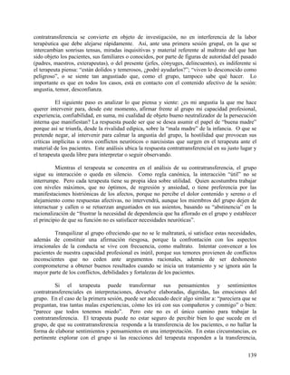 contratransferencia se convierte en objeto de investigación, no en interferencia de la labor
terapéutica que debe alejarse rápidamente. Así, ante una primera sesión grupal, en la que se
intercambian sonrisas tensas, miradas inquisitivas y material referente al maltrato del que han
sido objeto los pacientes, sus familiares o conocidos, por parte de figuras de autoridad del pasado
(padres, maestros, exterapeutas), o del presente (jefes, cónyuges, delincuentes), es indiferente si
el terapeuta piensa: “están dolidos y temerosos, ¿podré ayudarlos?”; “viven lo desconocido como
peligroso”, o se siente tan angustiado que, como el grupo, tampoco sabe qué hacer. Lo
importante es que en todos los casos, está en contacto con el contenido afectivo de la sesión:
angustia, temor, desconfianza.
El siguiente paso es analizar lo que piensa y siente: ¿es mi angustia la que me hace
querer intervenir para, desde este momento, afirmar frente al grupo mi capacidad profesional,
experiencia, confiabilidad, en suma, mi cualidad de objeto bueno neutralizador de la persecución
interna que manifiestan? La respuesta puede ser que se desea asumir el papel de “buena madre”
porque así se triunfa, desde la rivalidad edípica, sobre la “mala madre” de la infancia. O que se
pretende negar, al intervenir para calmar la angustia del grupo, la hostilidad que provocan sus
críticas implícitas u otros conflictos neuróticos o narcisistas que surgen en el terapeuta ante el
material de los pacientes. Este análisis ubica la respuesta contratransferencial en su justo lugar y
el terapeuta queda libre para interpretar o seguir observando.
Mientras el terapeuta se concentra en el análisis de su contratransferencia, el grupo
sigue su interacción o queda en silencio. Como regla canónica, la interacción “útil” no se
interrumpe. Pero cada terapeuta tiene su propia idea sobre utilidad. Quien acostumbra trabajar
con niveles máximos, que no óptimos, de regresión y ansiedad, o tiene preferencia por las
manifestaciones histriónicas de los afectos, porque no percibe el dolor contenido y sereno o el
alejamiento como respuestas afectivas, no intervendrá, aunque los miembros del grupo dejen de
interactuar y callen o se retuerzan angustiados en sus asientos, basando su “abstinencia” en la
racionalización de “frustrar la necesidad de dependencia que ha aflorado en el grupo y establecer
el principio de que su función no es satisfacer necesidades neuróticas”.
Tranquilizar al grupo ofreciendo que no se le maltratará, sí satisface estas necesidades,
además de constituir una afirmación riesgosa, porque la confrontación con los aspectos
irracionales de la conducta se vive con frecuencia, como maltrato. Intentar convencer a los
pacientes de nuestra capacidad profesional es inútil, porque sus temores provienen de conflictos
inconscientes que no ceden ante argumentos racionales, además de ser deshonesto
comprometerse a obtener buenos resultados cuando se inicia un tratamiento y se ignora aún la
mayor parte de los conflictos, debilidades y fortalezas de los pacientes.
Si el terapeuta puede transformar sus pensamientos y sentimientos
contratransferenciales en interpretaciones, devuelve elaboradas, digeridas, las emociones del
grupo. En el caso de la primera sesión, puede ser adecuado decir algo similar a: “pareciera que se
preguntan, tras tantas malas experiencias, cómo les irá con sus compañeros y conmigo” o bien:
“parece que todos tenemos miedo”. Pero este no es el único camino para trabajar la
contratransferencia. El terapeuta puede no estar seguro de percibir bien lo que sucede en el
grupo, de que su contratransferencia responda a la transferencia de los pacientes, o no hallar la
forma de elaborar sentimientos y pensamientos en una interpretación. En estas circunstancias, es
pertinente explorar con el grupo si las reacciones del terapeuta responden a la transferencia,
139
 
