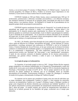 Anzieu, y en un tercer grupo, P. Lemoine, S. Blajan-Marcus y H. Michel Lauriat. A pesar de la
cercanía geográfica, los trabajos de Bion y Foulkes no tuvieron mayor importancia en este
momento y Lacan mostró un franco rechazo hacia la cuestión grupal.
CEFFRAP, fundada en 1962 por Didier Anzieu, estuvo constituida hasta 1985 por 18
profesionales, pertenecientes a diferentes sociedades psicoanalíticas, o sin afiliación societaria,
que intentaron mantener la estructura de un pequeño grupo, preocupado por dotar de un sólido
cuerpo teórico a sus prácticas clínicas. Su finalidad es el estudio de la psicodinámica de los
pequeños grupos desde una perspectiva psicoanalítica.
CEFFRAP organiza anualmente diversos tipos de “formación” en el sentido de lapso de
aprendizaje que genera una evolución y tiende a la socialización. Intenta ubicar a los
participantes en la situación propicia para experimentar los efectos del inconsciente. Estas
prácticas grupales no constituyen una psicoterapia, ni por el objetivo que persiguen los analistas,
ni por la demanda de los participantes. No se menciona la historia individual de los miembros
del grupo pero, de todos modos, se producen efectos psicoterapéuticos dado el tipo especial de
relación que se instituye y la experiencia que se realiza.
En 1963, J. B. Pontalis, quien fuera discípulo de Lacan, publicó El pequeño grupo como
objeto, punto de inflexión en el enfoque psicoanalítico del grupo. Al año siguiente, D. Anzieu,
psicoanalista y sociólogo, pronuncia una conferencia en CEFFRAP y otra en la Facultad de
Letras y Ciencias Humanas de Aix-en Provence, en las que sostiene que las técnicas lewinianas
conducen a la idealización del coordinador grupal y a la manipulación de la transferencia, en vez
de a su comprensión e interpretación. De estas condiciones emerge, en el seno de las
organizaciones sociales, una “ideología” del “buen grupo”, o una “espontaneidad” contestataria.
A partir de este momento comienza el abandono paulatino de las técnicas psicosociales y
morenianas, que generan críticas virulentas y ceden el paso a un dispositivo netamente
psicoanalítico.
La terapia de grupo en Latinoamérica
En Argentina, el moviendo grupal se inicia en 1947. Enrique Pichon Rivière organizó
grupos terapéuticos con enfermos hospitalizados en el Hospital de Neuropsiquiatría a partir del
modelo de K. Lewin, pero con la táctica de Schilder y fundó en 1954, la Asociación Argentina de
Psicología y Psicoterapia de Grupo (A.A.P.P. de G). De los grupos operativos de este autor
derivaron los grupos analíticos de reflexión, que en la actualidad, tienen un encuadre
psicoanalítico en su totalidad. Posteriormente, Grinberg, L.; Langer, M. y Rodrigué, E. se abocan
al estudio de los grupos, sistematizando el enfoque del “análisis de grupo”.
En contraste con los autores que consideran el grupo como una suma de individuos que
se tratan simultánea, pero aisladamente (“análisis en grupo”), o bien manejan las emociones
colectivas sin interpretarlas (“análisis por el grupo”), Grinberg, Langer y Rodrigué conciben al
grupo como integración de distintos elementos que constituyen una totalidad “gestáltica”, a la
que aplican estrictamente la técnica psicoanalítica de interpretación transferencial directa, en el
aquí y ahora del grupo. El modelo original, que excluía las interpretaciones individuales en
función de la historia personal de los miembros del grupo, evolucionó con el tiempo para
abarcarlas.
14
 