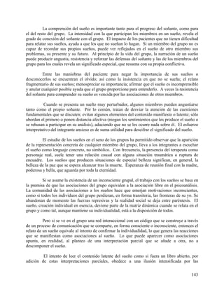 La comprensión del sueño es importante tanto para el progreso del soñante, como para
el del resto del grupo. La intensidad con la que participan los miembros en un sueño, revela el
grado de conexión del soñante con el grupo. El impacto de los pacientes que no tienen dificultad
para relatar sus sueños, ayuda a que los que no sueñan lo hagan. Si un miembro del grupo no es
capaz de recordar sus propios sueños, puede ver reflejados en el sueño de otro miembro sus
problemas, su presente y su futuro. Al principio de la vida del grupo, la narración de un sueño
puede producir angustia, resistencia y reforzar las defensas del soñante y las de los miembros del
grupo para los cuales revela un significado especial, que resuena con su propia conflictiva.
Entre las maniobras del paciente para negar la importancia de sus sueños o
desconocerlos se encuentran el olvido; así como la insistencia en que no se sueña; el relato
fragmentario de sus sueños; menospreciar su importancia; afirmar que el sueño es incomprensible
y anular cualquier posible ayuda que el grupo proporcione para entenderlo. A veces la resistencia
del soñante para comprender su sueño es vencida por las asociaciones de otros miembros.
Cuando se presenta un sueño muy perturbador, algunos miembros pueden angustiarse
tanto como el propio soñante. Por lo común, tratan de desviar la atención de las cuestiones
fundamentales que se discuten; evitan algunos elementos del contenido manifiesto o latente; sólo
abordan el primero o ponen distancia afectiva (niegan los sentimientos que les produce el sueño o
se rehusan a participar en su análisis), aduciendo que no se les ocurre nada sobre él. El esfuerzo
interpretativo del integrante ansioso es de suma utilidad para descifrar el significado del sueño.
El estudio de los sueños en el seno de los grupos ha permitido observar que la aparición
de la representación concreta de cualquier miembro del grupo, lleva a los integrantes a escuchar
el sueño como lenguaje concreto, no simbólico. Con frecuencia, la presencia del terapeuta como
personaje real, suele tener una relación causal con alguna situación traumática o ruptura de
encuadre. Los sueños que producen situaciones de especial belleza significan, en general, la
belleza de la paz que se espera alcanzar tras la muerte. Esperanza de reunión final con la madre,
poderosa y bella, que aguarda por toda la eternidad.
Si se asume la existencia de un inconsciente grupal, el trabajo con los sueños se basa en
la premisa de que las asociaciones del grupo equivalen a la asociación libre en el psicoanálisis.
La comunidad de las asociaciones a los sueños hace que emerjan motivaciones inconscientes,
como si todos los individuos del grupo perdieran, en forma transitoria, las fronteras de su yo. Se
abandonan de momento las fuerzas represivas y la realidad social se deja entre paréntesis. El
sueño, creación individual en esencia, deviene parte de la matriz dinámica cuando se relata en el
grupo y como tal, aunque mantiene su individualidad, está a la disposición de todos.
Pero si se ve en el grupo una red interaccional con un código que se construye a través
de un proceso de comunicación que se comparte, en forma consciente o inconsciente, entonces el
relato de un sueño equivale al intento de confirmar la individualidad, lo que genera las reacciones
que se manifiestan como asociaciones al sueño. Lo que puede aparecer como asociaciones
apunta, en realidad, al planteo de una interpretación parcial que se añade a otra, no a
descomponer el sueño.
El intento de leer el contenido latente del sueño como si fuera un libro abierto, por
adición de estas interpretaciones parciales, obedece a una ilusión intensificada por las
143
 