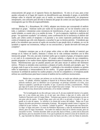 estancamiento del grupo en el supuesto básico de dependencia. Si este es el caso, para evitar
quedar colocado en el lugar del experto en decodificación que demanda el grupo, es preferible
trabajar sobre la relación del grupo con el sueño, su situación transferencial, sin proponerse
interpretarlo, sino utilizarlo para develar la fantasía del grupo de contar con una figura protectora
omnisapiente que los libra de responsabilidades.
Mullan, H. y Rosenbaum, M. (1962), adoptan una técnica que corresponde al análisis
individual en grupo. Analizan sueño por sueño de los pacientes, en vez de tomarlos como un
todo, y exploran e interpretan como resistencia de transferencia, el que, en vez de dedicarse al
sueño relatado, se cuente otro o se cambie de tema. Y ven la respuesta, implícita o explícita del
grupo: “no queremos ayudarlo” (al soñante), como confirmación de la resistencia al análisis del
sueño, por cólera contra el terapeuta o el paciente y no como expresión justificada de enojo
contra el terapeuta que sólo está dispuesto a escuchar lo que su técnica permite. Consideran que
pedir a los miembros que asocien al sueño sin escuchar lo que puede decir el soñante, en vez de
ayudarlo a superar sus resistencias, influye en sus asociaciones y “puede desviarlo del tema por
completo”.
Cualquier consigna que se da al grupo sobre cómo se debe abordar el material que
emerge en él, trátese de sueños, fantasías o relatos de la vida cotidiana interfiere con la libre
interacción grupal. Por esto, aun ante el primer sueño que se expone al grupo, el terapeuta espera
a ver cuál es la comunicación que le sigue. El propio soñante, o alguno de sus compañeros,
pueden preguntar si los sueños tienen alguna importancia para el tratamiento, o afirmar que no la
tienen. Manifestaciones que no pueden pasarse por alto para iniciar el análisis del fenómeno
onírico. Primero se atienden estas cuestiones y después al sueño, diciendo, por ejemplo, que: “en
el grupo, todo lo que se les ocurre es importante”, o pidiendo a los miembros restantes su opinión
sobre la importancia o intrascendencia de los sueños. El grupo aprende en forma paulatina a
reconocer la utilidad de analizar los sueños propios y los de los compañeros y el terapeuta puede
utilizar sus contribuciones para hacer avanzar el análisis de los conflictos inconscientes.
Benito trae a su grupo, por primera vez en dos años, un sueño que además, presenta por
escrito. El sábado, mientras esperaba el funeral de la Princesa Diana por televisión, vio una
película mediocre, pero se identificó con el personaje: un príncipe sometido a la reina, cuya
esposa es popular y querida por el pueblo, lo que le provoca envidia y resentimiento. Piensa
que algo así le pasó con la pareja con la que rompió hace poco tiempo. Tal vez le tuvo envidia
porque ella era muy desenvuelta socialmente y él es tímido e inhibido.
“En la madrugada de ese día soñé que venía con X, de una ciudad del interior a la capital,
para ver a una clienta que tenía, no sé por qué, una clínica o algo por el estilo, atrás del
Auditorio Nacional o por el Campo Marte. Teníamos que esperar a la clienta durante un rato en
una gran sala de espera. Cuando llega, paso solo con ella a su privado y le pido a X que se
quede en la sala de espera. Le informo a la clienta del avance del trabajo. Salgo con X por
lugares elevados que permiten contemplar el paisaje. Me pregunta cuándo vamos a regresar a la
ciudad de la que venimos. Le contesto: “cuando tú quieras”. Me pregunta por una dirección.
Le digo: el lugar está junto a la torre de Petróleos Mexicanos y trato de mostrársela desde las
alturas, pero no logro encontrarla. Veo todos los edificios altos de la colonia cercana, pero no
encuentro la torre. Termino diciendo: debe ser por allá, hacia el Oeste, y junto está la dirección
que buscas, pero no encuentro la torre. Creo que la película me removió cosas de la relación con
X., sigo haciendo las labores domésticas como las hacía con ella y esto me llama la atención.
147
 