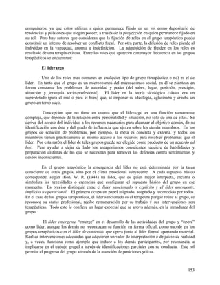 compañeros, ya que éstos utilizan a quien permanece fijado en un rol como depositario de
tendencias y pulsiones que niegan poseer, a través de la proyección en quien permanece fijado en
su rol. Pero hay autores que consideran que la fijación de roles en el grupo terapéutico puede
constituir un intento de resolver un conflicto focal. Por otra parte, la difusión de roles pierde al
individuo en la vaguedad, anomia e indefinición. La adquisición de fluidez en los roles es
resultado de una terapia exitosa. Entre los roles que aparecen con mayor frecuencia en los grupos
terapéuticos se encuentran:
El liderazgo
Uno de los roles mas comunes en cualquier tipo de grupo (terapéutico o no) es el de
líder. En tanto que el grupo es un microcosmos del macrocosmos social, en él se plantean en
forma constante los problemas de autoridad y poder (del saber, lugar, posición, prestigio,
situación y jerarquía socio-profesional). El líder en la teoría sicológica clásica era un
superdotado (para el mal o para el bien) que, al imponer su ideología, aglutinaba y creaba un
grupo en torno suyo.
Concepción que no tiene en cuenta que el liderazgo es una función sumamente
compleja, que depende de la relación entre personalidad y situación, no sólo de una de ellas. Se
deriva del acceso del individuo a los recursos necesarios para alcanzar el objetivo común, de su
identificación con éste y del grado de influencia que ejerza sobre los demás miembros. En los
grupos de solución de problemas, por ejemplo, la meta es concreta y externa, y todos los
miembros tienen prácticamente el mismo acceso a los recursos para resolver problemas que el
líder. Por esta razón el líder de tales grupos puede ser elegido como producto de un acuerdo ad
hoc. Pero ayudar a dejar de lado los antagonismos conscientes requiere de habilidades y
preparación distintas de las que se necesitan para remover las defensas contra sentimientos y
deseos inconscientes.
En el grupo terapéutico la emergencia del líder no está determinada por la tarea
consciente de otros grupos, sino por el clima emocional subyacente. A cada supuesto básico
corresponde, según Bion, W. R. (1948) un líder, que es quien mejor interpreta, encarna o
simboliza las necesidades o creencias que configuran el supuesto básico del grupo en ese
momento. Es preciso distinguir entre el líder sancionado o explícito y el líder emergente,
implícito u operacional. El primero ocupa un papel asignado, aceptado y reconocido por todos.
En el caso de los grupos terapéuticos, el líder sancionado es el terapeuta porque reúne al grupo, se
reconoce su status profesional, recibe remuneración por su trabajo y sus intervenciones son
terapéuticas. Todo esto le confiere un lugar especial que se apoya además, en la inmadurez del
grupo.
El líder emergente “emerge” en el desarrollo de las actividades del grupo y “opera”
como líder; aunque los demás no reconozcan su función en forma oficial, como sucede en los
grupos terapéuticos con el líder de contenido que opera junto al líder formal aportando material.
Realiza intervenciones adecuadas que adquieren un valor de interpretación o de juicio de realidad
y, a veces, funciona como ejemplo que induce a los demás participantes, por resonancia, a
implicarse en el trabajo grupal a través de identificaciones parciales con su conducta. Este rol
permite el progreso del grupo a través de la asunción de posiciones yoicas.
153
 