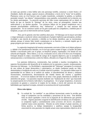 en tanto que permite a éstos hablar ante este personaje temible, comenzar a existir frente a él
(fundador, dueño del grupo, superyó arcaico), afirmándose a través de la “toma” de la palabra.
Plantearse como un rival heroico ante el padre transferido, cortándole la palabra, es también
pretender tomarle “sus objetos” interponiéndose como pantalla, excluyéndolo de la relación con
los demás participantes. La posición narcisista del líder (como representante del yo ideal), el
hecho de que su función lo “distinga” de los otros, como un primogénito, connota una
ambivalencia y un destino peculiar. Los primeros líderes de los grupos terapéuticos son a
menudo personalidades conflictivas, muy “defensivas” y siempre las mas ansiosas del
agrupamiento. En un comienzo suelen ser de gran ayuda para los compañeros y también para el
terapeuta, ya que con su intervención activan al grupo.
Pero, por lo general, esta fase catalítica dura poco. El liderazgo con la mayor actividad
y rango (jerarquía y escala de valores sancionada por el grupo) implícitos que presupone, produce
rivalidad y una mezcla de sumisión y rebeldía en los demás miembros, que se incrementan,
además, porque el mismo líder tiende a perpetuarse en su función y a menudo impide que el
grupo progrese por temor a perder su rango y privilegios.
La supresión imaginaria del monitor amenazante convierte al líder en el objeto peligroso
y, debido a las transferencias laterales, en el rival que quiere ocupar el lugar y el poder del padre
temible o movilizarlo junto con el grupo, en beneficio propio, expulsando a los demás de esta
relación privilegiada. Otros líderes, a su vez, rivalizarán con él, como él lo hizo con el terapeuta.
Emergen después la culpa y necesidad de castigo de la angustia depresiva, que se acompaña de
autoacusaciones y recriminaciones contra los líderes, ubicados en el lugar de chivos expiatorios.
Los patrones defensivos, resistenciales, han ocultado a muchos investigadores, los
aspectos favorecedores del desarrollo de la tendencia de los pacientes a asumir, recíprocamente,
funciones de liderazgo. La flexibilidad y espontaneidad del “liderazgo” presupone la existencia
de una cultura de grupo democrática y participativa, en donde cualquiera puede ser líder,
absteniéndose el terapeuta de serlo en el sentido usual de la palabra. Los pacientes deben tener la
oportunidad de ser líderes en el análisis de sueños, el descubrimiento de deseos y defensas
inconscientes, transferencias, discriminación del mundo interno del externo y equilibrio
emocional. El nivel de madurez del líder de un tema o fase grupal, determina la calidad de la
atmósfera del grupo. Los pacientes mejoran mediante una “maduración de roles” que trasciende
la autopercepción de la historia individual y la patogénesis. En el grupo terapéutico, el proceso
consistente en ganarse y conservar el respeto de los demás, a través del ejercicio de ciertas
habilidades que impulsan la terapia, estimula la reconstrucción de la personalidad.
Otros roles típicos
1) La actitud de: “yo también” es una defensa inconsciente contra la envidia que
surge al compararse con las cualidades y posesiones de los otros. Esta defensa
tiene un efecto igualador a través de la negación de las diferencias que generan
envidia. Algunos pacientes exageran la identificación envidiosa con el terapeuta y
se comportan rígida y constantemente como asistentes del doctor, sin poderse
explorar nunca como pacientes. Durante un cierto tiempo el grupo sanciona, en
forma positiva, su trabajo interpretativo y analítico, aunque la incapacidad
emocional de estos pacientes les impide actuar como representantes objetivos de la
155
 