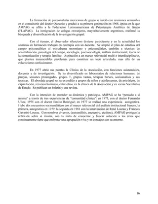La formación de psicoanalistas mexicanos de grupo se inició con reuniones semanales
en el consultorio del doctor Quevedo y graduó a su primera generación en 1968, época en la que
AMPAG se afilia a la Federación Latinoamericana de Psicoterapia Analítica de Grupo
(FLAPAG). La inmigración de colegas extranjeros, mayoritariamente argentinos, reafirmó la
búsqueda y diversificación de la investigación grupal.
Con el tiempo, el observador silencioso deviene participante y en la actualidad los
alumnos en formación trabajan en coterapia con un docente. Se amplió el plan de estudios del
campo psicoanalítico al psicodrama moreniano y psicoanalítico, también a técnicas de
sensibilización, psicología del campo, sociología, psicosociología, análisis institucional, teoría de
la comunicación y terapia familiar. Aspiración a un marco referencial multi e interdisciplinario,
que plantea innumerables problemas para constituir un todo articulado, mas allá de un
eclecticismo confusionante.
En 1977 abrió sus puertas la Clínica de la Asociación, con funciones asistenciales,
docentes y de investigación. Se ha diversificado en laboratorios de relaciones humanas, de
parejas, sesiones prolongadas, grupos T, grupos vastos, terapias breves, socioanálisis y sus
técnicas. El abordaje grupal se ha extendido a grupos de niños y adolescentes, de psicóticos, de
capacitación, recursos humanos, entre otros, en la clínica de la Asociación y en varias Secretarías
de Estado. Se publican un boletín y una revista.
Con la intención de entender su dinámica y patología, AMPAG se ha “pensado a sí
misma” a través de tres experiencias de “comunidad clínica”: en 1973, con el doctor Fernando
Ulloa; 1975 con el doctor Emilio Rodrigué; en 1977 se realizó una experiencia autogestiva.
Hubo dos encuentros socioanalíticos con el marco referencial del análisis institucional francés, la
primera, autogestiva en 1979; la segunda en 1981 con la intervención de René Lourau y Francois
Gavarini-Lourau. Con nombres diversos, (autoanálisis, encuentro, etcétera), AMPAG prosigue la
reflexión sobre sí misma, con la meta de conocerse y buscar solución a los retos que
continuamente tiene que enfrentar una agrupación viva y en contacto con su entorno.
16
 