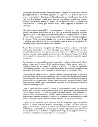 Ausencias y retardos siempre deben analizarse. Dejarlos sin cuestionar implica
que el paciente no es importante; que se puede seguir sin él, lo que con frecuencia
se vive como rechazo. Si el grupo no llama la atención al miembro que manifiesta
este tipo de resistencia, puede estar presente una colusión grupal para obtener
sesiones individuales, evadir la interacción, o permitirse hacer lo mismo sin
consecuencias. Colusión que necesita hacer notar, explorar e interpretar el
terapeuta.
Al explorar las “comprensibles” razones para que el paciente no venga a sesión,
pueden descubrirse no sólo temores a la crítica y a enfrentar impulsos y deseos
reprimidos, sino la desorganización de la vida cotidiana correspondiente a estados
confusionales, los cuales impiden jerarquizar las actividades y percatarse del paso
del tiempo. Puede existir incapacidad para oponerse a las demandas de los demás
o rebeldía contra la asunción de compromisos, pues se viven como pérdida de
libertad y riesgo de quedar a merced de los demás.
A pesar de confrontaciones e interpretaciones diversas y repetidas, las faltas y retrasos de
Malena eran inamovibles. El resto del grupo ya se había acostumbrado a ellos,
aprovechando la primera parte de la sesión para analizar sus problemas sin tener que
soportar sus corteses, pero agudas confrontaciones. Le dejaban el tiempo final de la
sesión cuando lo consideraban pertinente o ella lo solicitaba, por presentar alguna
emergencia.
La interacción con los compañeros era activa, aportaba y recibía retroalimentación eficaz,
además contaba con el aprecio de los demás miembros y había logrado reconocer y
modificar algunas de sus pautas de conducta neuróticas. Aceptaba el significado
resistencial de sus faltas y retrasos y aunque hacía firmes propósitos de enmienda, nunca
los cumplía. El resto del grupo, como ella, no lograba asumir su agresión sin culpa.
Dentro del grupo podían reconocer cómo los enojaban las demandas de los demás, pero
no encontraban forma de oponerse a ellas sin culpa. Situación involucrada también en el
manejo grupal de los retrasos de Malena. En estas circunstancias, introduje en el grupo a
un nuevo miembro obsesivamente puntual, rígido, controlador, explosivo, agresivo, hábil
para argumentar con los demás y someterlos a sus puntos de vista, lo que perturbaba sus
relaciones laborales y sociales.
Desde la segunda sesión a la asistió, el nuevo se engarzó en una violenta discusión con
Malena, para hacerle ver cómo se justificaba para no dar por terminada una vieja relación
con un hombre casado. El resto del grupo contempló primero, entre asombrado y
divertido, la ira de Malena que lo acusó de arribar a conclusiones sin base, en vez de
preguntar para enterarse. Él reconoció la verdad de la observación, pero el resto del grupo
utilizó su participación para también confrontar a Malena con sus racionalizaciones.
A partir de este momento, en la interacción con este compañero surgió una Malena
distinta a la siempre cuidadosa, dispuesta a ceder el paso y ayudar a los demás. Frente al
grupo y en el afuera, comenzó a mostrar una aparente autoafirmación; se negaba
abiertamente a las demandas de los demás pero lo pagaba, sin percatarse, con actuaciones
en otros ámbitos que resultaban un castigo (poner en riesgo un trabajo por inasistencias,
no evitar un asalto previsto, hacer compras de su presupuesto.)
171
 