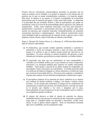 Existen silencios individuales caracterológicos, presentes en pacientes que no
están en contacto con la realidad, o en quienes la angustia es tan intensa que los
paraliza, por lo que no puede considerárseles resistentes a la situación grupal.
Para otros, el silencio es un retorno a sí mismos, acompañado de avocaciones
persecutorias ante la situación del grupo, vivido como mala madre. La depresión
y la pasividad dan por resultado silencio y falta de participación que puede ser
resistencial, como en el caso de las personalidades pasivo agresivas, que callan por
resentimiento. Callar, como supresión consciente, evita tener que renunciar a
gratificaciones conscientes o inconscientes perversas, que generan culpa, como
sucede con personas que sostienen relaciones extramatrimoniales de contenido
inconsciente incestuoso o sadomasoquista. Otros silencios resistenciales tienen
como finalidad evadir la comunicación de material sexual o agresivo que se teme
despierte críticas o burla y deje al individuo en ridículo y devaluado.
Puget, J.; Bernard, M.; Games Chaves, G. y Romano, E. (1982) describen distintos
tipos de silencios individuales.
a) El melancólico, que esconde velados reproches tendientes a aumentar la
autoestima a través de conseguir atención y amor sin tener que pedirlo,
porque si se solicita, lo que se obtiene resulta carente de valor por no ser
espontáneo. En casos extremos el carácter despótico del paciente es poco
tolerado por los demás, que prefieren su mudo reproche a su hablar tiránico.
b) El esquizoide, que teme que sus sentimientos no sean comprendidos o
valorados con la debida sutileza, por lo que muestra un escaso compromiso
emocional y no encuentra palabras para expresar sus estados emocionales
inefables. Teme quedar a merced de un objeto incapaz de comprender sus
necesidades si hace conscientes sus sentimientos. La herida narcisista atañe
a la ineficacia de haberse refugiado en valores abstractos y al dolor por tener
que reconocer la necesidad afectiva. Provocan cierto suspenso y ansiedad en
el grupo para rodearse de una atmósfera tranquilizante; distante pero segura.
c) El psicopático (inductor de la actuación de otros), simboliza en su silencio
una conducta de desafío tendiente a obligar a los demás a realizar ciertas
acciones. Se las arregla para mantenerse al margen de los sentimientos de
acercamiento o rechazo que provoca. Su mirada ausente o clavada en el piso
es el anzuelo que impulsa a los otros a preguntar qué le pasa,
desencadenando así una secuencia en la que el psicopático tiene el control y
sus compañeros quedan en ridículo.
d) El silencio del obsesivo se debe al intento de controlar los afectos,
modalidad retentiva que provoca la sensación de que el paciente se guarda lo
mejor para sí. Equipara hablar con desorden y descontrol, vividos como
locura, lo que le genera intensa angustia. Teme ser descubierto haciendo
algo sucio y prohibido, con la consiguiente culpa.
173
 