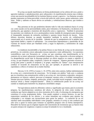 El acting out puede manifestarse en forma predominante en las esferas del sexo, poder y
agresión (sadismo o autodestrucción), pero subyacente a la manifestación externa mas evidente,
existe una mezcla inconfundible de los instintos básicos sexual y agresivo. Las fantasías sexuales
pueden expresarse en forma preverbal, a través del estilo de vestir, poses, gestos seductores, entre
otras. Poder y sadismo se hacen obvios en actitudes y verbalizaciones abusivas, que tienden a
intimidar.
Hay personas en las que predomina durante toda la vida una tendencia hacia el acting
out, como sucede con las personalidades orales, poco tolerantes a la frustración, a la demora en la
satisfacción, que apuntan a trastornos del desarrollo yoico y superyoico. También lo presentan
los pacientes son síndrome de stress postraumático (como medida de emergencia para descargar
el inmanejable montante de estímulos recibidos) y quienes tienen historia de incesto. Estos
últimos necesitan dominar su pasado traumático mediante la acción sin verbalización,
conservando así el secreto de lo sucedido. Además de que la omnipotencia de la palabra hace
equivalente hablar y repetir el sufrimiento. Las actuaciones hipomaniacas y paranoides de las
víctimas de incesto tienen por finalidad evitar y negar la depresión y sentimientos de culpa
subyacentes.
La tendencia incontrolable a las peleas físicas es una forma de acting out de emociones
primitivas, sin controles yoicos adecuados (escasa represión o nula sublimación). Los pacientes
contrafóbicos caen con frecuencia en acting out que constituye una transformación en lo
contrario de su temor subyacente (sexualidad compulsiva, riñas, exposición a diversos peligros).
La desaprobación social ante la descarga produce un efecto negativo en cuanto a suprimir el
acting, ya que despierta culpa, vergüenza y deseos de venganza. Algunos pacientes recurren al
acting para poner a prueba al terapeuta y al grupo, maniobra de “tanteo” cuya interpretación
conduce al recuerdo de situaciones en las que, por ejemplo, el paciente se atrevió a ser
espontáneo y obtuvo el rechazo de su medio familiar.
Slavson, S. R. (1953) y Loeser, L. H. (1976), entre otros autores, hablan indistintamente
de acting out y exteriorización de emociones. En la terapia con adultos “todo acto o conducta
que no constituye una comunicación verbal es un acting out: movimientos corporales; enrojecer;
permanecer en silencio; seducir; provocar al terapeuta; mostrar celos o rivalidad; monopolizar;
intentar provocar lástima, simpatía, protección, ayuda; actividad social exogrupo; comer dulces;
masticar chicle y fumar compulsivamente”. Hasta la verbalización puede ser un acting out
cuando se emplea para transmitir ira, desprecio, hostilidad o ataque.
Tal equivalencia anula los diferentes valores y significados que tienen, para la economía
psíquica, las manifestaciones somáticas del afecto, la adopción de roles como residuo de
conductas que fueron adaptativas en otros momentos de la vida y la descarga de emergencia que
constituye el acting propiamente dicho. Esto puede conducir a errores técnicos, ya que las
expresiones somáticas de los afectos y su causa inmediata son evidentes para quienes las
contemplan y no siempre son inconscientes para quien las padece. La asunción de un rol
satisface tanto necesidades individuales como grupales, mientras el acting es una conducta que
sólo sirve a quien la realiza para restaurar su equilibrio psíquico roto en forma intempestiva.
Descubrir las fuerzas que la originan requiere del vencimiento de resistencias que ya fueron rotas
en quien enrojece de vergüenza o expresa su enojo levantando la voz o insultando.
192
 