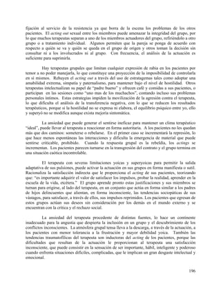 fijación al servicio de la resistencia ya que borra de la escena los problemas de los otros
pacientes. El acting out sexual entre los miembros puede amenazar la integridad del grupo, por
lo que muchos terapeutas separan a uno de los miembros actuadores del grupo, refiriéndolo a otro
grupo o a tratamiento individual. Algunos permiten que la pareja se ponga de acuerdo con
respecto a quién se va y quién se queda en el grupo de origen y otros toman la decisión sin
consultar ni a los involucrados ni al grupo. Con frecuencia, el análisis de la actuación es
suficiente para suprimirla.
Hay terapeutas grupales que limitan cualquier expresión de rabia en los pacientes por
temor a no poder manejarla, lo que constituye una proyección de la imposibilidad de controlarla
en sí mismos. Rehuyen el acting out a través del uso de estratagemas tales como adoptar una
amabilidad extrema, simpatía y paternalismo, para mantener bajo el nivel de hostilidad. Otros
terapeutas intelectualizan su papel de “padre bueno” y ofrecen café y comidas a sus pacientes, o
participan en las sesiones como “uno mas de los muchachos”, contando incluso sus problemas
personales íntimos. Estas estrategias impiden la movilización de la agresión contra el terapeuta,
lo que dificulta el análisis de la transferencia negativa, con lo que se reducen los resultados
terapéuticos, porque si la hostilidad no se expresa ni elabora, el equilibrio psíquico entre yo, ello
y superyó no se modifica aunque exista mejoría sintomática.
La ansiedad que puede generar el sentirse ineficaz para mantener un clima terapéutico
“ideal”, puede llevar al terapeuta a reaccionar en forma autoritaria. A los pacientes no les quedan
más que dos caminos: someterse o rebelarse. En el primer caso se incrementará la represión, lo
que hace menos espontáneas las interacciones y dificulta la emergencia de material que puede
sentirse criticable, prohibido. Cuando la respuesta grupal es la rebeldía, los actings se
incrementan. Los pacientes parecen turnarse en la transgresión del contrato y el grupo termina en
una situación caótica incontrolable.
El terapeuta con severas limitaciones yoicas y superyoicas para permitir la salida
adaptativa de sus pulsiones, puede activar la actuación en sus grupos en forma manifiesta o sutil.
Racionaliza la satisfacción indirecta que le proporciona el acting de sus pacientes, teorizando
que: “es importante adquirir el valor de satisfacer los impulsos, probar la realidad, aprender en la
escuela de la vida, etcétera.” El grupo aprende pronto estas justificaciones y sus miembros se
turnan para erigirse, al lado del terapeuta, en un conjunto que actúa en forma similar a los padres
de hijos delincuentes que alientan, en forma inconsciente, las tendencias sociopáticas de sus
vástagos, para satisfacer, a través de ellos, sus impulsos reprimidos. Los pacientes que egresan de
estos grupos actúan sus deseos sin consideración por los demás en el mundo externo y se
encuentran con la crítica y el rechazo social.
La ansiedad del terapeuta procedente de distintas fuentes, lo hace un continente
inadecuado para la angustia que despierta la inclusión en un grupo y el descubrimiento de los
conflictos inconscientes. La atmósfera grupal tensa lleva a la descarga, a través de la actuación, a
los pacientes con menor tolerancia a la frustración y mayor debilidad yoica. También las
tendencias traumatofílicas del terapeuta son inductoras del acting de los pacientes, porque las
dificultades que resultan de la actuación le proporcionan al terapeuta una satisfacción
inconsciente, que puede consistir en la sensación de ser importante, hábil, inteligente y poderoso
cuando enfrenta situaciones difíciles, complicadas, que le implican un gran desgaste intelectual y
emocional.
196
 
