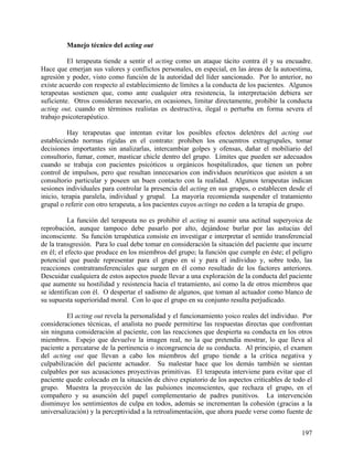 Manejo técnico del acting out
El terapeuta tiende a sentir el acting como un ataque tácito contra él y su encuadre.
Hace que emerjan sus valores y conflictos personales, en especial, en las áreas de la autoestima,
agresión y poder, visto como función de la autoridad del líder sancionado. Por lo anterior, no
existe acuerdo con respecto al establecimiento de límites a la conducta de los pacientes. Algunos
terapeutas sostienen que, como ante cualquier otra resistencia, la interpretación debiera ser
suficiente. Otros consideran necesario, en ocasiones, limitar directamente, prohibir la conducta
acting out, cuando en términos realistas es destructiva, ilegal o perturba en forma severa el
trabajo psicoterapéutico.
Hay terapeutas que intentan evitar los posibles efectos deletéres del acting out
estableciendo normas rígidas en el contrato: prohiben los encuentros extragrupales, tomar
decisiones importantes sin analizarlas, intercambiar golpes y ofensas, dañar el mobiliario del
consultorio, fumar, comer, masticar chicle dentro del grupo. Límites que pueden ser adecuados
cuando se trabaja con pacientes psicóticos u orgánicos hospitalizados, que tienen un pobre
control de impulsos, pero que resultan innecesarios con individuos neuróticos que asisten a un
consultorio particular y poseen un buen contacto con la realidad. Algunos terapeutas indican
sesiones individuales para controlar la presencia del acting en sus grupos, o establecen desde el
inicio, terapia paralela, individual y grupal. La mayoría recomienda suspender el tratamiento
grupal o referir con otro terapeuta, a los pacientes cuyos actings no ceden a la terapia de grupo.
La función del terapeuta no es prohibir el acting ni asumir una actitud superyoica de
reprobación, aunque tampoco debe pasarlo por alto, dejándose burlar por las astucias del
inconsciente. Su función terapéutica consiste en investigar e interpretar el sentido transferencial
de la transgresión. Para lo cual debe tomar en consideración la situación del paciente que incurre
en él; el efecto que produce en los miembros del grupo; la función que cumple en éste; el peligro
potencial que puede representar para el grupo en sí y para el individuo y, sobre todo, las
reacciones contratransferenciales que surgen en él como resultado de los factores anteriores.
Descuidar cualquiera de estos aspectos puede llevar a una exploración de la conducta del paciente
que aumente su hostilidad y resistencia hacia el tratamiento, así como la de otros miembros que
se identifican con él. O despertar el sadismo de algunos, que toman al actuador como blanco de
su supuesta superioridad moral. Con lo que el grupo en su conjunto resulta perjudicado.
El acting out revela la personalidad y el funcionamiento yoico reales del individuo. Por
consideraciones técnicas, el analista no puede permitirse las respuestas directas que confrontan
sin ninguna consideración al paciente, con las reacciones que despierta su conducta en los otros
miembros. Espejo que devuelve la imagen real, no la que pretendía mostrar, lo que lleva al
paciente a percatarse de la pertinencia o incongruencia de su conducta. Al principio, el examen
del acting out que llevan a cabo los miembros del grupo tiende a la crítica negativa y
culpabilización del paciente actuador. Su malestar hace que los demás también se sientan
culpables por sus acusaciones proyectivas primitivas. El terapeuta interviene para evitar que el
paciente quede colocado en la situación de chivo expiatorio de los aspectos criticables de todo el
grupo. Muestra la proyección de las pulsiones inconscientes, que rechaza el grupo, en el
compañero y su asunción del papel complementario de padres punitivos. La intervención
disminuye los sentimientos de culpa en todos, además se incrementan la cohesión (gracias a la
universalización) y la perceptividad a la retroalimentación, que ahora puede verse como fuente de
197
 