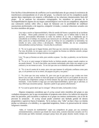 Esto facilita el descubrimiento de conflictos con la autoridad antes de que emerja la resistencia de
transferencia correspondiente en el seno del grupo. La relación real con los compañeros puede
aportar datos importantes con respecto a dificultades en las relaciones interpersonales fuera del
grupo. Si se analizan los encuentros extragrupales, los miembros se percatan de la
incompatibilidad de algunos de sus rasgos caracterológicos con los de sus compañeros; adquieren
una valoración realista sobre ellos y dejan de fantasear con la posibilidad de establecer
asociaciones profesionales o de negocios, compartir vivienda, y sostener relaciones sexuales con
los otros miembros del grupo.
Lety trajo a sesión su hipersensibilidad y falta de sentido del humor a propósito de un incidente
de trabajo. Ahora podía controlar sus respuestas violentas, que le habían dado la fama de
agresiva, provocándole dificultades en todos los ámbitos de su vida, e impidiendo que le
concedieran en el trabajo, los ascensos que merecía por ser cumplida, responsable y eficaz. Se
daba cuenta de su hipersensibilidad, de que las bromas de sus compañeros la lastimaban, las
tomaba en serio, como crítica y devaluación. Mientras hablaba, dos de sus compañeras
intercambiaban sonrisas burlonas. Una de ellas la confrontó:
A: “Sí, no te gusta que te hagan bromas, pero bien que nos estuviste enchinchando en la cena.
Fue muy divertido, no me quejo, pero si no te gustan las bromas no deberías entrarle, porque
siempre que bromeamos contigo terminas enojada”.
Lety: “Es que yo bromeo un ratito, pero ustedes se pasan. Les dije: ya párenle y no me hicieron
caso”.
B: “Yo no te oí, pero aunque lo hubiera hecho no hubiera parado, porque cuando empiezo no
me puedo detener. Ya me lo han dicho, que termino molestando; pero todos mis amigos ya me
conocen y no me toman en serio. Yo no creí que esta vez te hubieras sentido realmente mal.”
A: “Yo sí me di cuenta de tu enojo, pero creo que tenemos la suficiente confianza como para
que, si a la primera vez no te oímos, nos pegues un grito y nos pares.”
C: “Es cierto que eres muy molona, B., pero creo que lo que pasó es que a todos nos tiene
hartos Lety con que, ni dentro ni fuera del grupo se le puede tocar ni con el pétalo de una rosa.
No puede uno comportarse contigo en forma natural, hay que estar al pendiente siempre de no
lastimarte. Como hombre te digo que con tanta hipersensibilidad y querer que te adivinen, es
muy difícil que encuentres pareja. Aprende a pedir lo que quieres abiertamente.”
D: “Lo cual no quiere decir que lo consigas”. (Risas de todos, incluyendo a Lety).
Algunos terapeutas consideran que el acting sexual entre miembros del grupo es una
verdadera emergencia, por lo que recomiendan al terapeuta estar alerta a los indicios de atracción
entre los pacientes, para invitarlos a explorar en el grupo sus mutuos sentimientos, con el fin de
prevenir la actuación. El acting sexual puede constituir una fachada genital de deseos
pregenitales o agresivos hacia el terapeuta. Se le excluye, reta, “roba” un hijo o hija o se intenta
probar su tolerancia a la rebeldía y su capacidad terapéutica, frente a la preservación de valores
religiosos o morales.
Adán, el “corazón de multifamiliar” según sus compañeros de grupo, por sus aventuras
extramatrimoniales, comunicó que desde tres meses atrás, sostenía relaciones sexuales con Eva
(divorciada que había intentado conseguir pareja fuera del grupo durante mucho tiempo, sin
200
 