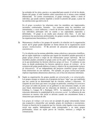 las actitudes de los otros, gracias a su capacidad para asumir el rol de los demás.
Dentro del grupo, el niño también cobra consciencia de sí mismo como entidad
diferenciada. En ciertas circunstancias, el grupo restringe, inhibe o anula al
individuo, que puede sentirse impelido a resistir la presión del grupo, a pesar de
las satisfacciones que deriva de él.
En el grupo secundario las relaciones entre los miembros son impersonales,
racionales, contractuales, formales. Los contactos entre los miembros son
intermitentes, a veces indirectos, a través de diversos medios de comunicación.
Los individuos participan sólo en cuanto a sus capacidades especiales y
delimitadas. El grupo es un medio para alcanzar otros fines. A este tipo
pertenecen las asociaciones profesionales, los grupos sociales, equipos de trabajo,
las organizaciones burocráticas y el Estado.
2) Maisonneuve clasifica a los grupos de acuerdo a la relación con la organización
social. a) El grupo puede depender en forma directa de la organización social
(grupos institucionales). O b) provenir de proyectos particulares (grupos
espontáneos).
Y a la relación con las normas admitidas, metas colectivas y proyectos científicos.
a) Las reglas implícitas o explícitas que siguen los miembros pueden preexistir al
grupo (grupo formal) o surgir de sus interacciones (grupo informal). b) Los
miembros pueden considerar al grupo como un fin, para “estar juntos”, situación
en la que predominan los factores afectivos (grupo de base). O centrarse en una
tarea, en donde predominan los factores operativos (grupo de trabajo). c) La
existencia del grupo puede deberse al marco y objetivo de un experimento (grupos
de laboratorio). O ser independiente del proyecto científico (grupo natural).
Estas distinciones no son radicales. Por ejemplo, un grupo institucional puede
implicar importantes dimensiones afectivas y ser el foco de relaciones informales.
3) Según su organización, los grupos pueden ser estructurados o no estructurados.
Los grupos siempre se reúnen con el propósito de hacer “algo” que, por indefinido
que sea, consta de un determinado tipo de vínculos, normas y relaciones. El
conjunto de esos lazos que unen a un grupo en particular, constituye la estructura
del grupo (el orden de picoteo en un gallinero es una estructura simple, en este
caso lineal, determinada por las relaciones de dominio y sumisión, nos dicen
Grinberg, L.; Langer, M. y Rodrigué, 1957). La naturaleza y número de las
relaciones determina la complejidad de la estructura social. La influencia de esta
estructura en nuestra vida social se advierte cuando nos encontramos frente a
situaciones que carecen de ella.
Los grupos de trabajo o de tarea son un ejemplo de grupo estructurado; tienen
una ocupación a desarrollar: por ejemplo, grupos de enseñanza o asociaciones.
Existen en función de la ocupación que los vincula; están ligados a una estructura
social mas amplia; habitualmente están jerarquizados y en tanto grupos
preformados, tienen un tejido previo de vínculos, intereses y códigos de
comunicación.
24
 