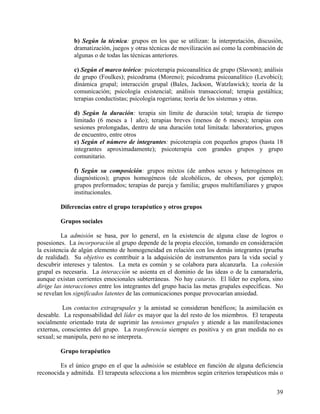 b) Según la técnica: grupos en los que se utilizan: la interpretación, discusión,
dramatización, juegos y otras técnicas de movilización así como la combinación de
algunas o de todas las técnicas anteriores.
c) Según el marco teórico: psicoterapia psicoanalítica de grupo (Slavson); análisis
de grupo (Foulkes); psicodrama (Moreno); psicodrama psicoanalítico (Levobici);
dinámica grupal; interacción grupal (Bales, Jackson, Watzlawick); teoría de la
comunicación; psicología existencial; análisis transaccional; terapia gestáltica;
terapias conductistas; psicología rogeriana; teoría de los sistemas y otras.
d) Según la duración: terapia sin límite de duración total; terapia de tiempo
limitado (6 meses a 1 año); terapias breves (menos de 6 meses); terapias con
sesiones prolongadas, dentro de una duración total limitada: laboratorios, grupos
de encuentro, entre otros
e) Según el número de integrantes: psicoterapia con pequeños grupos (hasta 18
integrantes aproximadamente); psicoterapia con grandes grupos y grupo
comunitario.
f) Según su composición: grupos mixtos (de ambos sexos y heterogéneos en
diagnósticos); grupos homogéneos (de alcohólicos, de obesos, por ejemplo);
grupos preformados; terapias de pareja y familia; grupos multifamiliares y grupos
institucionales.
Diferencias entre el grupo terapéutico y otros grupos
Grupos sociales
La admisión se basa, por lo general, en la existencia de alguna clase de logros o
posesiones. La incorporación al grupo depende de la propia elección, tomando en consideración
la existencia de algún elemento de homogeneidad en relación con los demás integrantes (prueba
de realidad). Su objetivo es contribuir a la adquisición de instrumentos para la vida social y
descubrir intereses y talentos. La meta es común y se colabora para alcanzarla. La cohesión
grupal es necesaria. La interacción se asienta en el dominio de las ideas o de la camaradería,
aunque existan corrientes emocionales subterráneas. No hay catarsis. El líder no explora, sino
dirige las interacciones entre los integrantes del grupo hacia las metas grupales específicas. No
se revelan los significados latentes de las comunicaciones porque provocarían ansiedad.
Los contactos extragrupales y la amistad se consideran benéficos; la asimilación es
deseable. La responsabilidad del líder es mayor que la del resto de los miembros. El terapeuta
socialmente orientado trata de suprimir las tensiones grupales y atiende a las manifestaciones
externas, conscientes del grupo. La transferencia siempre es positiva y en gran medida no es
sexual; se manipula, pero no se interpreta.
Grupo terapéutico
Es el único grupo en el que la admisión se establece en función de alguna deficiencia
reconocida y admitida. El terapeuta selecciona a los miembros según criterios terapéuticos más o
39
 