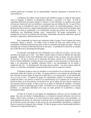 criatura guiada por el instinto, con la espontaneidad, violencia, entusiasmo y heroísmo de los
seres primitivos.
A diferencia de LeBon, Freud reconoce que también el grupo es capaz de altos logros
como el lenguaje, el folklore, la abnegación, altruismo y devoción a un ideal. Si bien la
capacidad intelectual del grupo siempre es inferior a la del individuo, su conducta ética puede
elevarse por encima de la de sus miembros o sumergirse muy por debajo de ella. Lo que lo lleva
a concluir que la contradicción entre el incremento moral y la creatividad grupales, versus la
disminución del raciocinio e impulsividad desatada, proviene de la observación de distintos tipos
de grupo: la masa no organizada y las instituciones sociales que poseen una estructura. Las
condiciones que MacDougal designa como “organización” del grupo corresponden a la
introducción en éste de los atributos del individuo: continuidad, conciencia, tradiciones, función,
posición y separación y diferenciación de los rivales.
Para comprender las fuerzas que mantienen unido al grupo, Freud compara dos masas
artificiales: iglesia y ejército. En ambas existe la ilusión de tener una cabeza (Cristo o el
comandante, substitutos paternos) que aman a todos los miembros del grupo por igual. Todas las
demandas que se hacen al individuo derivan de este amor. La pérdida de la ilusión de ser amados
por el líder provoca la desintegración del grupo.
El individuo está ligado por lazos libidinales con el líder por un lado y con los otros
miembros del grupo por el otro. Este doble vínculo explica la falta de libertad del individuo
agrupado. Mientras no hay lazos libidinales entre la gente no hay un grupo, sino una colección
de personas. El que la esencia de la formación del grupo consista en el establecimiento de
nuevos vínculos libidinales se deduce de que, en los grupos, el amor narcisista a sí mismo deja su
lugar a un sentimiento de igualdad, tolerancia frente a las peculiaridades de los demás y
aceptación del otro. La desintegración del grupo provoca pánico. Los lazos mutuos dejan de
existir, y el individuo, retornando a su posición narcisista, sólo se ocupa de sí mismo.
El ligamen recíproco entre los miembros es una identificación en función de la cualidad
emocional común del vínculo con el líder. Un grupo primario es un conjunto de individuos que
han colocado al mismo objeto en lugar de su ideal del yo y en consecuencia, se han identificado
en su yo con el otro. El espíritu de grupo, los sentimientos sociales, la conciencia social, el
sentido del deber y de justicia se basan en la transformación en lo contrario de un sentimiento
hostil (envidia), en un lazo positivo: la identificación, por el influjo del lazo afectivo común con
una persona externa al grupo, el líder, al que no se aplica la demanda de igualdad. El instinto
gregario de Trotter no deja lugar para el líder. El hombre no es un animal gregario, sino de horda
primitiva. La psicología individual sólo surge en modo gradual de la primitiva y antigua
psicología de grupo.
El líder de la horda no está ligado por dependencias afectivas con los miembros del
grupo. Sus actos son fuertes e independientes y su voluntad no necesita reforzarse con la de los
demás. Sólo se ama a sí mismo y se vuelve hacia los otros cuando sirven a sus necesidades. La
orden hipnótica de dormir, de concentrar la atención sólo en el hipnotista, despierta una porción
de la herencia arcaica del sujeto: la idea acerca de una personalidad sobresaliente y peligrosa,
frente a la que hay de deponer toda voluntad. El líder de grupo es aún el temido padre primitivo,
colocado en el lugar del ideal del yo.
47
 