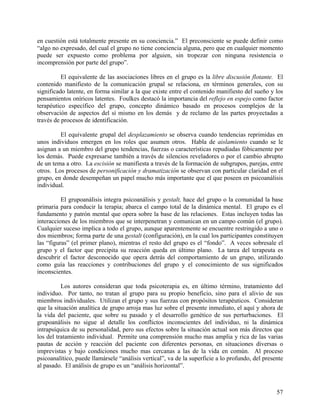en cuestión está totalmente presente en su conciencia.” El preconsciente se puede definir como
“algo no expresado, del cual el grupo no tiene conciencia alguna, pero que en cualquier momento
puede ser expuesto como problema por alguien, sin tropezar con ninguna resistencia o
incomprensión por parte del grupo”.
El equivalente de las asociaciones libres en el grupo es la libre discusión flotante. El
contenido manifiesto de la comunicación grupal se relaciona, en términos generales, con su
significado latente, en forma similar a la que existe entre el contenido manifiesto del sueño y los
pensamientos oníricos latentes. Foulkes destacó la importancia del reflejo en espejo como factor
terapéutico específico del grupo, concepto dinámico basado en procesos complejos de la
observación de aspectos del sí mismo en los demás y de reclamo de las partes proyectadas a
través de procesos de identificación.
El equivalente grupal del desplazamiento se observa cuando tendencias reprimidas en
unos individuos emergen en los roles que asumen otros. Habla de aislamiento cuando se le
asignan a un miembro del grupo tendencias, fuerzas o características repudiadas fóbicamente por
los demás. Puede expresarse también a través de silencios reveladores o por el cambio abrupto
de un tema a otro. La escisión se manifiesta a través de la formación de subgrupos, parejas, entre
otros. Los procesos de personificación y dramatización se observan con particular claridad en el
grupo, en donde desempeñan un papel mucho más importante que el que poseen en psicoanálisis
individual.
El grupoanálisis integra psicoanálisis y gestalt, hace del grupo o la comunidad la base
primaria para conducir la terapia; abarca el campo total de la dinámica mental. El grupo es el
fundamento y patrón mental que opera sobre la base de las relaciones. Estas incluyen todas las
interacciones de los miembros que se interpenetran y comunican en un campo común (el grupo).
Cualquier suceso implica a todo el grupo, aunque aparentemente se encuentre restringido a uno o
dos miembros; forma parte de una gestalt (configuración), en la cual los participantes constituyen
las “figuras” (el primer plano), mientras el resto del grupo es el “fondo”. A veces sobresale el
grupo y el factor que precipita su reacción queda en último plano. La tarea del terapeuta es
descubrir el factor desconocido que opera detrás del comportamiento de un grupo, utilizando
como guía las reacciones y contribuciones del grupo y el conocimiento de sus significados
inconscientes.
Los autores consideran que toda psicoterapia es, en último término, tratamiento del
individuo. Por tanto, no tratan al grupo para su propio beneficio, sino para el alivio de sus
miembros individuales. Utilizan el grupo y sus fuerzas con propósitos terapéuticos. Consideran
que la situación analítica de grupo arroja mas luz sobre el presente inmediato, el aquí y ahora de
la vida del paciente, que sobre su pasado y el desarrollo genético de sus perturbaciones. El
grupoanálisis no sigue al detalle los conflictos inconscientes del individuo, ni la dinámica
intrapsíquica de su personalidad, pero sus efectos sobre la situación actual son más directos que
los del tratamiento individual. Permite una comprensión mucho mas amplia y rica de las varias
pautas de acción y reacción del paciente con diferentes personas, en situaciones diversas o
imprevistas y bajo condiciones mucho mas cercanas a las de la vida en común. Al proceso
psicoanalítico, puede llamársele “análisis vertical”, va de la superficie a lo profundo, del presente
al pasado. El análisis de grupo es un “análisis horizontal”.
57
 