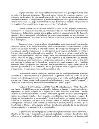 El grupo se asemeja a un modelo de la estructura mental, en el que se personifica y pone
de relieve la dinámica estructural. Representa como externas las relaciones internas. Los
miembros pueden ejercer los papeles del superyó, del yo y del ello en sus interrelaciones. Con
frecuencia representa la imagen materna y permite la exploración de lo que podría denominarse
“inconsciente social”. El grupo también manifiesta algo de naturaleza semejante a lo que sería un
yo colectivo. Pero no existe un yo grupal. El yo pertenece al individuo.
Foulkes describe un inconsciente colectivo a nivel de las imágenes primordiales,
formado por los procesos inconscientes de comunicación basados en la identidad que comparten
los miembros de la especie humana, con un código genético y una programación del desarrollo
comunes. Matriz fundamental: cultura básica que poseen en común todos los seres humanos. La
participación en la matriz de comunicación incrementa el sentido de pertenencia, de estar inmerso
en la matriz grupal.
Tan pronto como el grupo se afirma y los individuos antes aislados vuelven a sentir las
corrientes coercitivas del antiguo sentimiento tribal, todas sus interacciones subsecuentes quedan
enclavadas, de modo ineludible, en una matriz común. El concepto de matriz grupal es la base
operativa de todas las relaciones de la red internacional que evoluciona en el grupo. Se refiere a
los antecedentes del desarrollo del grupo analítico. Se basa en la red de comunicación que
establecen los participantes a través del tiempo. Estos antecedentes compartidos fundamentan la
matriz dinámica de grupo, contexto en el que reaparecen y se experimentan los patrones
transferenciales de todos los miembros. Las personas reaccionan en el grupo como si éste fuera
una matriz de la cual emergen en forma lenta y tentativa, bajo condiciones especiales. Las fibras
(líneas de fuerza) que pertenecen a esta matriz son las interrelaciones, interacciones y pautas de
relación que atraviesan a los individuos, por lo que también puede designarse trama o red
transpersonal. El sujeto es un punto nodal suspendido en ella.
Las comunicaciones se establecen a través de esta red y cualquier cosa que pueda ser
advertida en la situación particular es comunicación. El grupo en cuanto tal, se vale ora de un
intérprete, ora de otro, pero siempre es la red transpersonal la que resulta sensibilizada y responde
o se expresa. En este sentido puede comprenderse la idea de que el grupo “asocia”, “responde” y
“reacciona” como un todo y postularse la existencia de una “mente” grupal.
Foulkes E. T. (1984), Pines, M. (1983), Pines, M. y Hutchinson, S. (1993) y Pines, M.
and Hearst L. E. (1993) concluyen que el modelo foulkiano se basa en el paradigma biológico-
organísmico del que ha desaparecido el lenguaje de la teoría estructural e instintiva. Describe
sistemas de comunicación abiertos, vivientes, dentro de un equilibrio dinámico impulsado por las
fuerzas psicológicas sociales. Los conceptos psicodinámicos que describen procesos de
interacción (intrapsíquicos o interpersonales) como transferencia, proyección, introyección e
identificación proyectiva, son parte de la gramática básica del análisis grupal. Los síntomas
corresponden a obstáculos en los sistemas de comunicación entre la persona y los demás, que se
transforman en bloqueos intrapsíquicos ignorados por el propio paciente; de ahí que el primer
factor terapéutico es la restauración de la comunicación.
El grupoanálisis define el papel del conductor del grupo como una función adaptativa y
flexible, que favorece el incremento de la autoridad del grupo y disminuye la del líder. Esto
diferencia al grupoanálisis del enfoque Tavistock, en el que la tarea es interpretar la cultura del
58
 