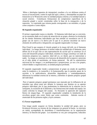 Mitos e ideologías (aparatos de interpretar), resultan a la vez defensas contra el
acceso al inconsciente, contra la regla del aquí y ahora, y desempeñan un papel de
transición (a la Winnicott) entre la realidad psíquica interna y la realidad natural y
social exterior. Constituyen formaciones de compromiso específicas de la
situación grupal o social, construidas sobre la base de la renegación o de la
represión. Lo reprimido que retorna puede corresponder a un miembro, al grupo
como conjunto o como objeto.
B) Segundo organizador
El primer organizador nunca es durable. El fantasma individual que se convierte,
en un momento dado en el centro de atracción de un grupo, obstruye la circulación
de los demás fantasmas individuales que han entrado en resonancia con él. El
grupo cae de nuevo a la deriva por lo que le es preciso encontrar un nuevo
elemento de unificación e integración; un segundo organizador: la imago.
Para Freud lo que asegura el vínculo grupal es la imago del jefe, no el fantasma
individual. La imago pertenece al mismo orden de realidad que el fantasma, pero
difiere de él en que éste es una representación de acción que se construye en el
curso del desarrollo psíquico individual, mientras la imago constituye un nudo de
instancias psíquicas (yo, superyó, ideal del yo, yo ideal), que no representan a
nadie. La imago se construye en el proceso de desarrollo de la especie y preexiste
en el niño desde el nacimiento, en forma potencial. De ahí la característica
universal de las imagos y su predisposición a proporcionar, ya sea a los grupos,
colectividades u organizaciones, su unidad psíquica profunda.
El segundo organizador tiende a proporcionar al grupo un estado de equilibrio
entre la tendencia a la isomorfía y la homeomorfía, que le permite pasar de la
escisión a la ambivalencia, desarrollar dependencia y contradependencia,
diferenciar la realidad externa de la interna y delimitar el aparato psíquico grupal
del individual.
Pero el aparato psíquico grupal permanece aun marcado por la influencia de un
miembro que ahora pone por delante la instancia que domina en su aparato
psíquico individual, por lo que predominan la elaboración de la relación con lo
semejante, la exclusión de lo diferente y las formaciones del estadio del espejo, los
cuales solicitan la imagen del cuerpo. Es frecuente la aparición del supuesto
básico de ataque-fuga. El segundo organizador completa la instalación de la
envoltura grupal mas como límite que como continente. Además suscita el
enunciado de las primeras reglas y leyes comunes.
C) Tercer organizador
Una imago puede asegurar en forma duradera la unidad del grupo, pero su
bivalencia favorece un retorno de las imágenes (en general la buena se convierte
en mala), acompañado de desórdenes o transformaciones en la organización
interna y la función del grupo. Los miembros se ven, por consiguiente, reducidos
65
 