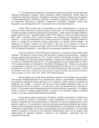 A.A. ha dado lugar al surgimiento de numerosos grupos que utilizan sus principios para
enfrentar problemáticas variadas: Alanon (familiares adultos alcohólicos), Alateen (hijos de
alcohólicos), Narcóticos Anónimos, Drogadictos Anónimos, Familias Anónimas (de drogadictos
y farmacodependientes), Neuróticos Anónimos, Comedores Compulsivos Anónimos, Adictos a
las Relaciones Destructivas, Jugadores Compulsivos Anónimos. Synnanon terapia para
drogadictos, une al programa de A.A. los principios de la comunidad terapéutica.
Alfred Adler sostenía que el psicoanálisis no toma suficientemente en cuenta las
presiones sociales y políticas a las que está sujeto el individuo y vio en la atmósfera igualitaria de
la terapia de grupo el ambiente natural para la psicoterapia. Fundó clínicas de terapia familiar y
grupal a partir de 1921. Rudolph Dreikurs (1897-1972) trabajó en Viena con Adler durante los
años veinte. Abordaron niños y grupos de padres, con un método que denominaron “Terapia
colectiva”. El foco del tratamiento era el contexto social de la conducta. Dreikurs también se
abocó a la terapia de los trastornos sociales subsecuentes a la Primera Guerra Mundial. Se
estableció en Chicago, colaboró con Carl Rogers y fue uno de los primeros en llevar la
psicoterapia de grupo a la práctica privada a partir de 1929. Julios Metzel comenzó a trabajar en
1927 con grupos de alcohólicos. Asya Kadis es otra importante seguidora de Adler.
Jacob Levy Moreno (1889-1974) nació en Bucarest y se trasladó a Viena donde estudió
medicina. Sus primeros escritos fueron más filosóficos y poéticos que psicológicos. Organizó
sesiones grupales para prostitutas en 1913. Acuñó el término “Psicoterapia de grupo” en 1923.
En 1925 estableció “El teatro del hombre espontáneo”. Demostró los métodos grupales de acción
en 1928 en el Hospital Mt. Sinaí de N.Y. y los psicodramáticos en el Carnegie Hall, de 1929 a
1932 y posteriormente en el Hospital St. Elizabeth de Washington, D.C. Practicó la sociometría
y el psicodrama a partir de 1934. Fundó un hospital psiquiátrico en Beacon, N. Y.; dos institutos
de formación y en 1942 la American Society for Group Psychotherapy and Psicodrama. Acuñó
los términos: encuentro, comunicación interpersonal, terapia de grupo, psicoterapia de grupo y
catarsis grupal, en 1912, 1918, 1931, 1932 y 1937 respectivamente.
Moreno dirigía una escuela de arte dramático conforme a los principios mas avanzados
del momento (fundamentalmente los de Stanislavski), donde se improvisaban y dramatizaban,
con propósitos educativos: hechos del diario vivir; conflictos; sueños; intentos de solución de
problemas, por ejemplo. Se percató del efecto de ciertos papeles dramáticos sobre la vida
matrimonial de una de sus actrices, a la cual ayudó a través de dramatizaciones realizadas ex
profeso. Así descubrió que la dramatización de los conflictos facilita su superación. El conflicto
puesto en escena es siempre grupal (familiar o escolar) y por extensión: empresa, conflictos
raciales, con lo que se pasa del psicodrama al sociodrama.
El psicodrama emplea interacciones dramáticas, medidas sociométricas y dinámicas de
grupo y facilita los cambios de individuos y grupos apoyándose en la teoría de roles. Esto
permite el desarrollo de nuevas percepciones y conductas, así como la reorganización de viejos
patrones cognitivos. El sociodrama es una forma de representación psicodramática que tiende a
aclarar y resolver problemas del grupo social total (dificultades en el desempeño de roles sociales
y laborales) no individuales, por lo que es mas pedagógico que psicoterapéutico. La sociometría
estudia la cualidad y dirección de las relaciones interpersonales dentro de los grupos; mide
objetivamente las distancias emotivas y afectivas, y las afinidades y diferencias entre los
integrantes de un grupo.
7
 