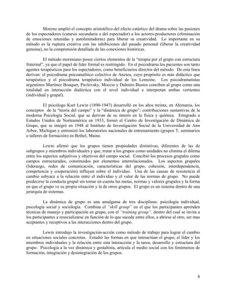 Moreno amplió el concepto aristotélico del efecto catártico del drama sobre las pasiones
de los espectadores (catarsis secundaria o del espectador) a los actores-productores (eliminación
de emociones retenidas y autolimitadoras) para liberar su creatividad. Lo importante en su
método es la ruptura creativa con las inhibiciones del pasado personal (liberar la creatividad
genuina), no la comprensión detallada de las conexiones históricas.
El método moreniano posee ciertos elementos de la “terapia por el grupo con estructura
fraternal”, ya que el papel de líder formal es restringido. En el psicodrama los pacientes son tanto
agentes terapéuticos para los espectadores, como beneficiarios directos del método. De esta línea
derivan: el psicodrama psicoanalítico colectivo de Anzieu, cuyo propósito es más didáctico que
terapéutico y el psicodrama terapéutico individual de los Lemoine. Los psicodramatistas
argentinos Martínez Bouquet, Pavlovsky, Moccio y Dalmiro Bustos conciben al grupo como una
totalidad en interacción dialéctica con el nivel individual e interpretan ambas vertientes
(individual y grupal).
El psicólogo Kurt Lewin (1890-1947) desarrolló en los años treinta, en Alemania, los
conceptos de la “teoría del campo” y la “dinámica de grupo”; contribuciones sustantivas de la
moderna Psicología Social, que se derivan de su interés en la física y química. Emigrado a
Estados Unidos de Norteamérica en 1933, formó el Centro de Investigación de Dinámica de
Grupo, que se integró en 1948 al Instituto de Investigación Social de la Universidad de Ann
Arbor, Michigan y entronizó los laboratorios nacionales de entrenamiento (grupos T, seminarios
o talleres de formación) en Bethel, Maine.
Lewin afirmó que los grupos tienen propiedades distintivas, diferentes de las de
subgrupos y miembros individuales y que, tratar a los grupos como unidades no elimina el dilema
entre los aspectos subjetivos y objetivos del campo social. Concibió los procesos grupales como
campos estructurados, constituidos por elementos interrelacionados. Los aspectos grupales
(liderazgo, redes de comunicación, características del grupo, cohesión, interdependencia,
competencia y cooperación) influyen sobre el individuo. Una de las causas de resistencia al
cambio subyace a la relación entre el individuo y el valor de las normas de grupo. No puede
predecirse la conducta grupal sin tomar en cuenta las metas, normas y valores grupales y la forma
en que el grupo ve su propia situación y la de otros grupos. El grupo es un sistema dentro de una
jerarquía de sistemas.
La dinámica de grupo es una amalgama de tres disciplinas: psicología individual,
psicología social y sociología. Combina el “skill group” en el que los participantes aprenden
técnicas de manejo y participación en grupo, con el “training group”, dentro del cual se invita a
los participantes a resocializarse en función de lo que sucede entre ellos; a abrirse al otro, ser mas
aceptantes y receptivos a las interacciones dentro del grupo.
Lewin introdujo la investigación-acción como método de trabajo para lograr el cambio
en situaciones sociales concretas. Estudió las formas en que interactúan el grupo, el líder y los
miembros individuales y la relación entre esta interacción y la tarea, desarrollo y estructura del
grupo. Psicología a la vez dinámica y gestaltista, articula el medio social con los fenómenos de
formación, integración y desintegración de los grupos.
8
 