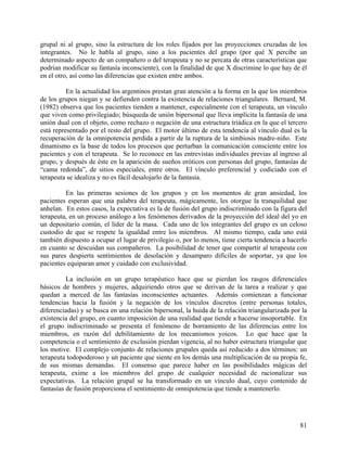 grupal ni al grupo, sino la estructura de los roles fijados por las proyecciones cruzadas de los
integrantes. No le habla al grupo, sino a los pacientes del grupo (por qué X percibe un
determinado aspecto de un compañero o del terapeuta y no se percata de otras características que
podrían modificar su fantasía inconsciente), con la finalidad de que X discrimine lo que hay de él
en el otro, así como las diferencias que existen entre ambos.
En la actualidad los argentinos prestan gran atención a la forma en la que los miembros
de los grupos niegan y se defienden contra la existencia de relaciones triangulares. Bernard, M.
(1982) observa que los pacientes tienden a mantener, especialmente con el terapeuta, un vínculo
que viven como privilegiado; búsqueda de unión bipersonal que lleva implícita la fantasía de una
unión dual con el objeto, como rechazo o negación de una estructura triádica en la que el tercero
está representado por el resto del grupo. El motor último de esta tendencia al vínculo dual es la
recuperación de la omnipotencia perdida a partir de la ruptura de la simbiosis madre-niño. Este
dinamismo es la base de todos los procesos que perturban la comunicación consciente entre los
pacientes y con el terapeuta. Se lo reconoce en las entrevistas individuales previas al ingreso al
grupo, y después de éste en la aparición de sueños eróticos con personas del grupo, fantasías de
“cama redonda”, de sitios especiales, entre otros. El vínculo preferencial y codiciado con el
terapeuta se idealiza y no es fácil desalojarlo de la fantasía.
En las primeras sesiones de los grupos y en los momentos de gran ansiedad, los
pacientes esperan que una palabra del terapeuta, mágicamente, les otorgue la tranquilidad que
anhelan. En estos casos, la expectativa es la de fusión del grupo indiscriminado con la figura del
terapeuta, en un proceso análogo a los fenómenos derivados de la proyección del ideal del yo en
un depositario común, el líder de la masa. Cada uno de los integrantes del grupo es un celoso
custodio de que se respete la igualdad entre los miembros. Al mismo tiempo, cada uno está
también dispuesto a ocupar el lugar de privilegio o, por lo menos, tiene cierta tendencia a hacerlo
en cuanto se descuidan sus compañeros. La posibilidad de tener que compartir al terapeuta con
sus pares despierta sentimientos de desolación y desamparo difíciles de soportar, ya que los
pacientes equiparan amor y cuidado con exclusividad.
La inclusión en un grupo terapéutico hace que se pierdan los rasgos diferenciales
básicos de hombres y mujeres, adquiriendo otros que se derivan de la tarea a realizar y que
quedan a merced de las fantasías inconscientes actuantes. Además comienzan a funcionar
tendencias hacia la fusión y la negación de los vínculos discretos (entre personas totales,
diferenciadas) y se busca en una relación bipersonal, la huida de la relación triangularizada por la
existencia del grupo, en cuanto imposición de una realidad que tiende a hacerse insoportable. En
el grupo indiscriminado se presenta el fenómeno de borramiento de las diferencias entre los
miembros, en razón del debilitamiento de los mecanismos yoicos. Lo que hace que la
competencia o el sentimiento de exclusión pierdan vigencia, al no haber estructura triangular que
los motive. El complejo conjunto de relaciones grupales queda así reducido a dos términos: un
terapeuta todopoderoso y un paciente que siente en los demás una multiplicación de su propia fe,
de sus mismas demandas. El consenso que parece haber en las posibilidades mágicas del
terapeuta, exime a los miembros del grupo de cualquier necesidad de racionalizar sus
expectativas. La relación grupal se ha transformado en un vínculo dual, cuyo contenido de
fantasías de fusión proporciona el sentimiento de omnipotencia que tiende a mantenerlo.
81
 