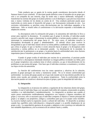 Toda conducta que se aparta de la norma puede considerarse desviación (desde el
fantaseo hasta el acto criminal). El desviante puede definirse como el miembro de un grupo que,
solo o en compañía de una minoría, elige de modo más o menos deliberado, transgredir o
transformar las normas del grupo en el plano práctico o en el ideológico y que provoca reacciones
más o menos violentas de los demás en contra de él. Una conducta particular puede pasar
inadvertida en cierto punto el desarrollo del grupo y ser furiosamente rechazada en otro. Las
corrientes reformadoras se perciben como desviacionistas por los individuos apegados a las
tradiciones. Sólo se triunfa sobre el conformismo si la desviación responde a necesidades de
adaptación externa.
La discrepancia entre la estimación del grupo y la autoestima del individuo lo lleva a
actuar para suprimir la disonancia. Si considera que el grupo lo devalúa, el individuo puede
recurrir a percibir mal, negar o distorsionar la estima pública, e incluso puede conducir a que se
interrumpa la comunicación del grupo hacia él. En otros casos, el individuo resuelve la
discrepancia devaluando al grupo y abandonándolo. El método eficaz para resolver la
desigualdad es que el individuo intente elevar su estima pública cambiando los rasgos y actitudes
que critica el grupo, lo que se facilita si existe atracción hacia el grupo y la divergencia entre
autoestima y estima pública no es demasiado grande. La disminución de la ansiedad, la
satisfacción por la pertenencia a un grupo y la presión hacia la uniformidad entre otros factores
importantes para el miembro, potencian sus cambios individuales.
Cuando el grupo evalúa al individuo por encima de su autoestima, el paciente puede
buscar resolver a discrepancia intentando disminuir su imagen pública revelando sus fallas, pero
en el grupo terapéutico esta conducta tiene el efecto contrario, ya que el descubrimiento de los
problemas es una norma del grupo. Esto hace que el individuo comience a examinarse y revalore
sus bajos niveles de autoestima.
La función del conformismo toca las zonas operativas y afectivas de la cohesión,
permite al grupo perseguir sus metas y mantenerse unido. No es lo mismo conformidad que
uniformidad. La norma del grupo puede ser el que todo mundo sea lo mas distinto posible de los
demás como sucede, por ejemplo, en los grupos terapéuticos. Tanto la conformidad como la
desviación pueden ser creativas o destructivas para el grupo y para la integridad del individuo.
L) Integración
La integración es el proceso de análisis y regulación de las relaciones dentro del grupo,
mediante el cual el individuo llega a ser una parte indivisible del conjunto, renunciando en grados
variables a su individualidad y autodeterminación. La integración se produce aun cuando el
sujeto posea sentimientos moderadamente antagónicos con respecto a algunos miembros del
grupo y viceversa; sólo es necesario que el individuo comparta el objetivo o interés principal del
grupo y se adapte a sus propósitos, códigos y costumbres para que se le acepte como miembro.
La excesiva lealtad coarta la expansión social y cultural del individuo. El desarrollo se produce
cuando hay equilibrio entre individuación e integración grupal y es posible desplazarse de un
grupo a otro. La capacidad de apartarse de un grupo y adaptarse a otro constituye un indicador de
una saludable dependencia y de la existencia de un carácter fuerte y estable.
90
 