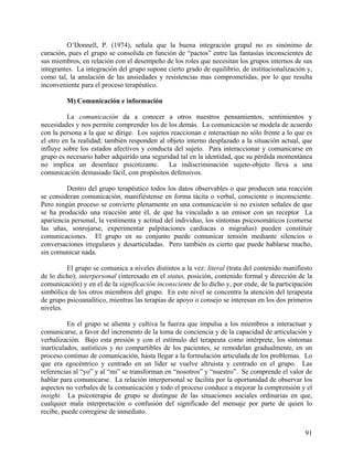 O’Donnell, P. (1974), señala que la buena integración grupal no es sinónimo de
curación, pues el grupo se consolida en función de “pactos” entre las fantasías inconscientes de
sus miembros, en relación con el desempeño de los roles que necesitan los grupos internos de sus
integrantes. La integración del grupo supone cierto grado de equilibrio, de institucionalización y,
como tal, la anulación de las ansiedades y resistencias mas comprometidas, por lo que resulta
inconveniente para el proceso terapéutico.
M) Comunicación e información
La comunicación da a conocer a otros nuestros pensamientos, sentimientos y
necesidades y nos permite comprender los de los demás. La comunicación se modela de acuerdo
con la persona a la que se dirige. Los sujetos reaccionan e interactúan no sólo frente a lo que es
el otro en la realidad; también responden al objeto interno desplazado a la situación actual, que
influye sobre los estados afectivos y conducta del sujeto. Para interaccionar y comunicarse en
grupo es necesario haber adquirido una seguridad tal en la identidad, que su pérdida momentánea
no implica un desenlace psicotizante. La indiscriminación sujeto-objeto lleva a una
comunicación demasiado fácil, con propósitos defensivos.
Dentro del grupo terapéutico todos los datos observables o que producen una reacción
se consideran comunicación, manifiéstense en forma tácita o verbal, consciente o inconsciente.
Pero ningún proceso se convierte plenamente en una comunicación si no existen señales de que
se ha producido una reacción ante él, de que ha vinculado a un emisor con un receptor La
apariencia personal, la vestimenta y actitud del individuo, los síntomas psicosomáticos (comerse
las uñas, sonrojarse, experimentar palpitaciones cardiacas o migrañas) pueden constituir
comunicaciones. El grupo en su conjunto puede comunicar tensión mediante silencios o
conversaciones irregulares y desarticuladas. Pero también es cierto que puede hablarse mucho,
sin comunicar nada.
El grupo se comunica a niveles distintos a la vez: literal (trata del contenido manifiesto
de lo dicho); interpersonal (interesado en el status, posición, contenido formal y dirección de la
comunicación) y en el de la significación inconsciente de lo dicho y, por ende, de la participación
simbólica de los otros miembros del grupo. En este nivel se concentra la atención del terapeuta
de grupo psicoanalítico, mientras las terapias de apoyo o consejo se interesan en los dos primeros
niveles.
En el grupo se alienta y cultiva la fuerza que impulsa a los miembros a interactuar y
comunicarse, a favor del incremento de la toma de conciencia y de la capacidad de articulación y
verbalización. Bajo esta presión y con el estímulo del terapeuta como intérprete, los síntomas
inarticulados, autísticos y no compartibles de los pacientes, se remodelan gradualmente, en un
proceso continuo de comunicación, hasta llegar a la formulación articulada de los problemas. Lo
que era egocéntrico y centrado en un líder se vuelve altruista y centrado en el grupo. Las
referencias al “yo” y al “mi” se transforman en “nosotros” y “nuestro”. Se comprende el valor de
hablar para comunicarse. La relación interpersonal se facilita por la oportunidad de observar los
aspectos no verbales de la comunicación y todo el proceso conduce a mejorar la comprensión y el
insight. La psicoterapia de grupo se distingue de las situaciones sociales ordinarias en que,
cualquier mala interpretación o confusión del significado del mensaje por parte de quien lo
recibe, puede corregirse de inmediato.
91
 