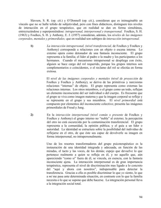 Slavson, S. R. (op. cit.) y O’Donnell (op. cit.), consideran que es inimaginable un
vínculo que no se halle teñido de subjetividad, pero con fines didácticos, distinguen tres niveles
de interacción en el grupo terapéutico, que en realidad se dan en forma simultánea,
entrecruzándose y superponiéndose: intrapersonal, interpersonal y transpersonal. Foulkes, S. H.
(1963) y Foulkes, S. H. y Anthony, E. J. (1957) consideran, además, los niveles de las imágenes
corporales, mentales y primordiales; que en realidad son subtipos de interacción intrapersonal.
1) La interacción intrapersonal, (nivel transferencial, de Foulkes y Foulkes y
Anthony) corresponde a relaciones con un objeto o escena interna. Lo
externo opera como detonador de una fantasía inconsciente. El grupo
representa a la familia; el líder al padre o la madre y los participantes a los
hermanos. Cuando el mecanismo intrapersonal se despliega con éxito,
alguien se hace cargo del rol requerido, porque los grupos internos son
complementarios o coincidentes, o el reclamo del rol se efectúa en forma
exitosa.
El nivel de las imágenes corporales y mentales (nivel de proyección de
Foulkes y Foulkes y Anthony), se deriva de las primitivas y narcisistas
relaciones “internas” de objeto. El grupo representa como externas las
relaciones internas. Los otros miembros, o el grupo como un todo, reflejan
un elemento inconsciente del ser individual o del cuerpo. Es frecuente que
el grupo se viva como imagen materna y que la imagen corporal se refleje y
se represente en el grupo y sus miembros. El nivel primordial está
compuesto por elementos del inconsciente colectivo; presenta las imágenes
primordiales de Freud y Jung.
2) En la interacción interpersonal (nivel común o presente de Foulkes y
Foulkes y Anthony) el grupo interno no “nubla” al externo; la percepción
del otro no está oscurecida por la contaminación transferencial. El grupo
representa a la comunidad, la opinión pública; y el guía a un líder o
autoridad. La identidad se estructura sobre la posibilidad del individuo de
reflejarse en el otro, de que éste sea capaz de devolverle su imagen en
forma interpersonal, no intrapersonalmente.
Uno de los resortes transformadores del grupo psicoterapéutico es la
instauración de una identidad integrada y adecuada, en función de las
miradas, el tacto y las voces, de los demás; espejo que devuelve lo que
pertenece realmente a quien se refleja en él, y no aquello que, aún
apareciendo “como si” fuera de él, se vincula, en esencia, con la fantasía
inconsciente ajena. La interacción interpersonal es de gran importancia
terapéutica, representa el nivel de discriminación mas ligado a lo concreto
del “aquí y ahora con nosotros”, indispensable para detectar la
transferencia. Gracias a ella es posible discriminar lo que yo siento, lo que
a mí me pasa ante determinada situación, en contraste con lo que la familia
necesita o lo que se supone que debe hacerse. La integración personal lleva
a la integración social total.
94
 