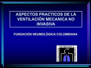 ASPECTOS PRACTICOS DE LA
VENTILACIÓN MECANICA NO
INVASIVA
FUNDACIÓN NEUMOLÓGICA COLOMBIANA
 
