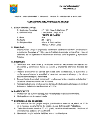 “AÑO DE LA INVERSION PARA EL DESARROLLO RURAL Y LA SEGURIDAD ALIMENTARIA”

CONCURSO DE DIBUJO “BODAS DE NACAR”
I. DATOS INFORMATIVOS:
1.1.Institución Educativa
1.2.Denominación
1.3.Área
1.5.Fecha
1.4.Responsables

:Nº 11024 “José A. Quiñones G”
:Concurso de Dibujo 2013
“BODAS DE NACAR”
:Arte
:14-11-2013
: Oscar A. Barboza Díaz
Maritza N. Pisfil Larrea

II. FINALIDAD.
El concurso de Dibujo es organizado en el marco celebratorio del XLVI Aniversario de
la Institución Educativa Nº 11024, con la finalidad de propiciar en los niños y niñas el
desarrollo de sus aptitudes en relación con el dibujo como Expresión y Apreciación
Artística.
III. OBJETIVOS.
 Desarrollar sus capacidades y habilidades artísticas, expresando con libertad sus
emociones y sentimientos hacia su escuela y empleando diferentes técnicas del
dibujo.
 Propiciar el desarrollo de valores personales como la creatividad, la autonomía, la
confianza en sí mismo, la tenacidad, la capacidad para asumir el riesgo y de valores
sociales como el espíritu de equidad.
 Generar lazos de amistad, cooperación y solidaridad entre, maestros, estudiantes y
padres de familia de la Institución Educativa.
 Participar activamente en el desarrollo de las actividades celebratorias por el del XLVI
Aniversario de la Institución Educativa Nº 11024.
IV. PARTICIPANTES.
 Participarán los alumnos del segundo y tercer grado de Educación Primaria.
 Se inscribirán dos alumnos por aula.
V. DESARROLLO DEL CONCURSO.
 Los alumnos inscritos (02 por aula) se presentarán el lunes 15 de julio a las 10:20
de la mañana, con el uniforme del colegio, al Aula de Innovación Pedagógica.
 Todos los alumnos inscritos (2º y 3º grado) participaran del concurso de dibujo al
mismo tiempo; cada uno en una PC XO.
 No portarán ningún material, bebidas, fruta ni comida alguna.

 