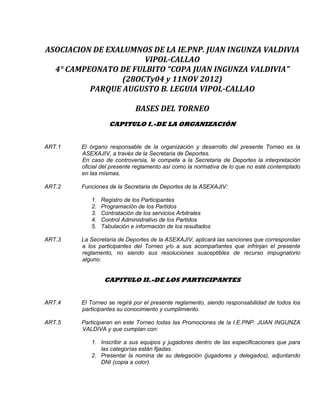 ASOCIACION DE EXALUMNOS DE LA IE.PNP. JUAN INGUNZA VALDIVIA
VIPOL-CALLAO
4° CAMPEONATO DE FULBITO “COPA JUAN INGUNZA VALDIVIA”
(28OCTy04 y 11NOV 2012)
PARQUE AUGUSTO B. LEGUIA VIPOL-CALLAO
BASES DEL TORNEO
CAPITULO I.-DE LA ORGANIZACIÓN
ART.1 El órgano responsable de la organización y desarrollo del presente Torneo es la
ASEXAJIV, a través de la Secretaria de Deportes.
En caso de controversia, le compete a la Secretaria de Deportes la interpretación
oficial del presente reglamento así como la normativa de lo que no esté contemplado
en las mismas.
ART.2 Funciones de la Secretaria de Deportes de la ASEXAJIV:
1. Registro de los Participantes
2. Programación de los Partidos
3. Contratación de los servicios Arbitrales
4. Control Administrativo de los Partidos
5. Tabulación e información de los resultados
ART.3 La Secretaria de Deportes de la ASEXAJIV, aplicará las sanciones que correspondan
a los participantes del Torneo y/o a sus acompañantes que infrinjan el presente
reglamento, no siendo sus resoluciones susceptibles de recurso impugnatorio
alguno.
CAPITULO II.-DE LOS PARTICIPANTES
ART.4 El Torneo se regirá por el presente reglamento, siendo responsabilidad de todos los
participantes su conocimiento y cumplimiento.
ART.5 Participaran en este Torneo todas las Promociones de la I.E.PNP. JUAN INGUNZA
VALDIVA y que cumplan con:
1. Inscribir a sus equipos y jugadores dentro de las especificaciones que para
las categorías están fijadas.
2. Presentar la nomina de su delegación (jugadores y delegados), adjuntando
DNI (copia a color).
 