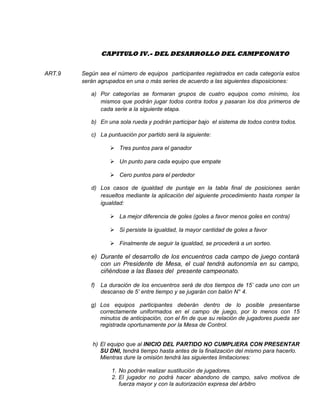 CAPITULO IV.- DEL DESARROLLO DEL CAMPEONATO
ART.9 Según sea el número de equipos participantes registrados en cada categoría estos
serán agrupados en una o más series de acuerdo a las siguientes disposiciones:
a) Por categorías se formaran grupos de cuatro equipos como mínimo, los
mismos que podrán jugar todos contra todos y pasaran los dos primeros de
cada serie a la siguiente etapa.
b) En una sola rueda y podrán participar bajo el sistema de todos contra todos.
c) La puntuación por partido será la siguiente:
 Tres puntos para el ganador
 Un punto para cada equipo que empate
 Cero puntos para el perdedor
d) Los casos de igualdad de puntaje en la tabla final de posiciones serán
resueltos mediante la aplicación del siguiente procedimiento hasta romper la
igualdad:
 La mejor diferencia de goles (goles a favor menos goles en contra)
 Si persiste la igualdad, la mayor cantidad de goles a favor
 Finalmente de seguir la igualdad, se procederá a un sorteo.
e) Durante el desarrollo de los encuentros cada campo de juego contará
con un Presidente de Mesa, el cual tendrá autonomía en su campo,
ciñéndose a las Bases del presente campeonato.
f) La duración de los encuentros será de dos tiempos de 15’ cada uno con un
descanso de 5’ entre tiempo y se jugarán con balón N° 4.
g) Los equipos participantes deberán dentro de lo posible presentarse
correctamente uniformados en el campo de juego, por lo menos con 15
minutos de anticipación, con el fin de que su relación de jugadores pueda ser
registrada oportunamente por la Mesa de Control.
h) El equipo que al INICIO DEL PARTIDO NO CUMPLIERA CON PRESENTAR
SU DNI, tendrá tiempo hasta antes de la finalización del mismo para hacerlo.
Mientras dure la omisión tendrá las siguientes limitaciones:
1. No podrán realizar sustitución de jugadores.
2. El jugador no podrá hacer abandono de campo, salvo motivos de
fuerza mayor y con la autorización expresa del árbitro
 