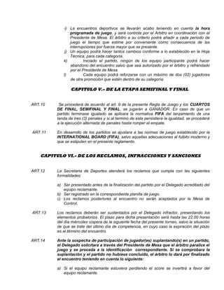 i) La encuentros deportivos se llevarán acabo teniendo en cuenta la hora
programada de juego, y será controla por el Arbitro en coordinación con el
Presidente de Mesa. El árbitro a su criterio podrá añadir a cada periodo de
juego el tiempo que estime por conveniente como consecuencia de las
interrupciones por fuerza mayor que se presente.
j) Un equipo podrá hacer tantos cambios conforme a lo establecido en la Hoja
Técnica, para cada categoría.
k) Iniciado el partido, ningún de los equipo participante podrá hacer
abandono del encuentro salvo que sea autorizado por el árbitro y refrendado
por el Presidente de Mesa.
l) Cada equipo podrá reforzarse con un máximo de dos (02) jugadores
de otra promoción que estén dentro de su categoría.
CAPITULO V.- DE LA ETAPA SEMIFINAL Y FINAL
ART.10 Se procederá de acuerdo al art. 9 de la presente Regla de Juego y los CUARTOS
DE FINAL, SEMIFINAL Y FINAL, se jugarán a GANADOR. En caso de que un
partido terminase igualado se aplicara la normativa FIFA del lanzamiento de una
tanda de tres (3) penales y si al termino de esta persistiera la igualdad, se procederá
a la ejecución alternada de penales hasta romper el empate.
ART.11 En desarrollo de los partidos se ajustara a las normas de juego establecido por la
INTERNATIONAL BOARD (FIFA), salvo aquellas adecuaciones al fulbito moderno y
que se estipulen en el presente reglamento.
CAPITULO VI.- DE LOS RECLAMOS, INFRACCIONES Y SANCIONES
ART.12 La Secretaria de Deportes atenderá los reclamos que cumpla con las siguientes
formalidades:
a) Ser presentado antes de la finalización del partido por el Delegado acreditado del
equipo reclamante.
b) Ser registrado en la correspondiente planilla de juego.
c) Los reclamos posteriores al encuentro no serán aceptados por la Mesa de
Control.
ART.13 Los reclamos deberán ser sustentados por el Delegado infractor, presentando los
elementos probatorios. El plazo para dicha presentación será hasta las 22.00 horas
del día miércoles víspera de la siguiente fecha del presente torneo, salvo la situación
de que se trate del último día de competencia, en cuyo caso la expiración del plazo
es al término del encuentro.
ART.14 Ante la sospecha de participación de jugador(es) suplantando(s) en un partido,
el Delegado solicitara a través del Presidente de Mesa que el árbitro paralice el
juego y se proceda a la identificación correspondiente. Si se comprobara la
suplantación y el partido no hubiese concluido, el árbitro lo dará por finalizado
el encuentro teniendo en cuenta lo siguiente:
a) Si el equipo reclamante estuviera perdiendo el score se invertirá a favor del
equipo reclamante.
 